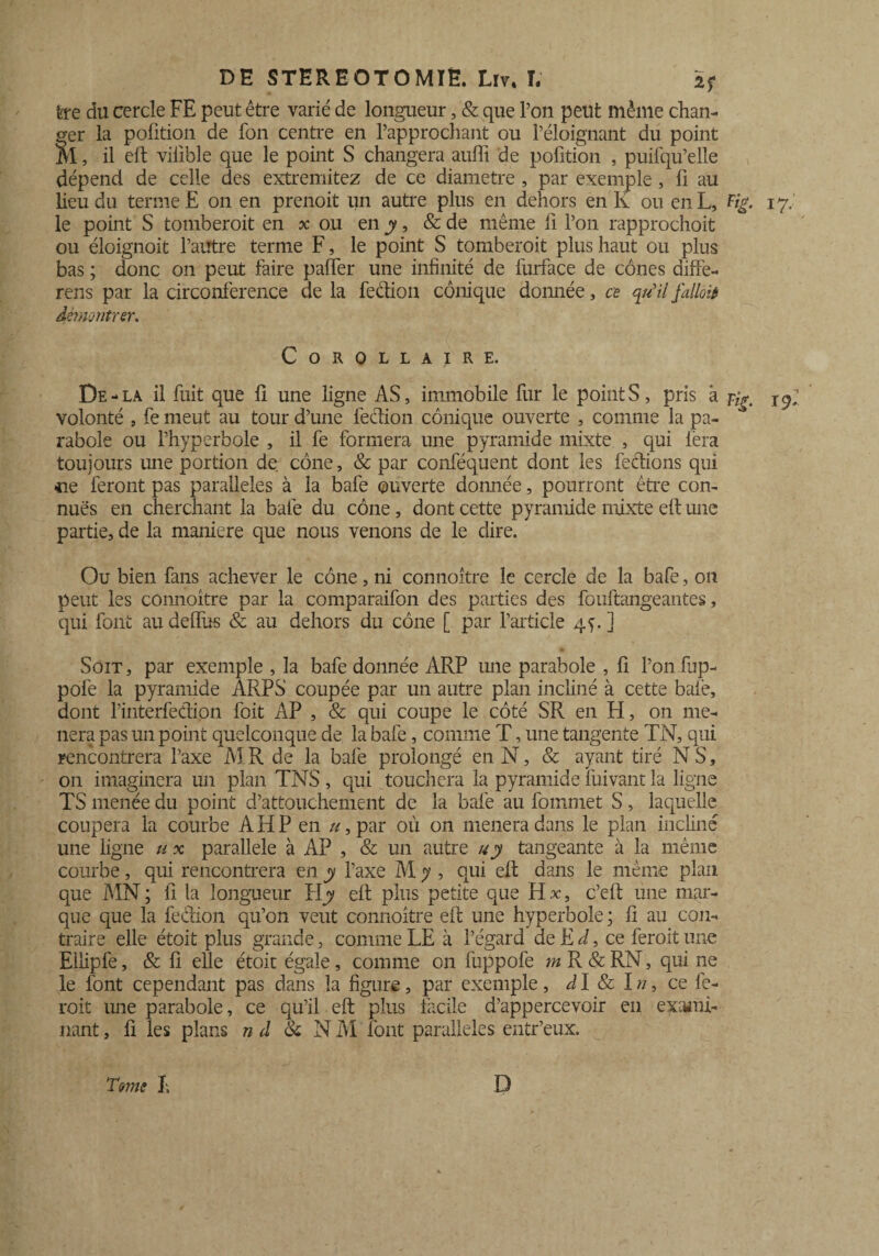 fcre du cercle FE peut être varié de longueur, & que Ton peut même chan¬ ger la pofition de fon centre en l’approchant ou l’éloignant du point M, il eft viiible que le point S changera auffi de pofition , puifqu’elle dépend de celle des extremitez de ce diamètre , par exemple, fi au lieu du terme E on en prenoit un autre plus en dehors en K ou en L, Fig. le point S tomberait en x ou en y, & de même fi l’on rapprochoit ou éloignoit l’autre terme F, le point S tomberait plus haut ou plus bas ; donc on peut faire paffér une infinité de furface de cônes diffé¬ rais par la circonférence de la feétion conique donnée, ce qu’il falloir démontrer. Corollaire. De - la il fuit que fi une ligne AS, immobile fur le point S, pris à volonté , fe meut au tour d’une feétion conique ouverte , comme la pa¬ rabole ou l’hyperbole , il fe formera une pyramide mixte , qui fera toujours une portion de cône, & par conféquent dont les feclions qui ce feront pas parallèles à la bafe ouverte donnée, pourront être con¬ nues en cherchant la bafe du cône , dont cette pyramide mixte eft une partie, de la maniéré que nous venons de le dire. Ou bien fans achever le cône, ni connoitre le cercle de la bafe, on peut les connoitre par la comparaifon des parties des fouftangeantes, qui font au deffus & au dehors du cône [ par l’article 4^. ] Soit, par exemple , la bafe donnée ARP une parabole , fi l’onfup- pofe la pyramide ARPS coupée par un autre plan incliné à cette baiè, dont l’interfedion foit AP , & qui coupe le côté SR en H, on mè¬ nera pas un point quelconque de la bafe, comme T, une tangente TN, qui rencontrera l’axe MR de la bafe prolongé en N, & ayant tiré NS, on imaginera un plan TNS, qui touchera la pyramide fuivant la ligne TS menée du point d’attouchement de la bafe au fommet S, laquelle coupera la courbe A H P en u, par où on mènera dans le plan incliné une ligne u x parallèle à AP , & un autre u y tangeante à la même courbe, qui rencontrera en y l’axe M y , qui eft dans le même plan que MN ; fi la longueur îiy eft plus petite que H x, c’eft une mar¬ que que la fection qu’on veut connoitre eft une hyperbole ; fi au con¬ traire elle étoit plus grande, comme LE à l’égard de E d, ce feroit une Ellipfe, & fi elle étoit égale, comme on fuppofe m R & RN, qui ne le font cependant pas dans la figure, par exemple, d I & I n, ce fe¬ rait une parabole, ce qu’il eft plus facile d’appercevoir en exami¬ nant , fi les plans n d & N M font parallèles entr’eux. T mie I; D