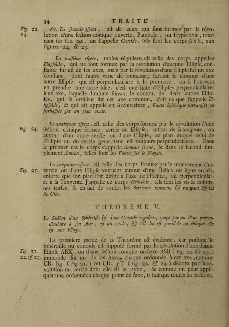 Fig. 22. 67. La fécondé efpece , eft de ceux qui font formez par la revo- 23. lution d’une fection conique ouverte, Parabole , ou Hyperbole, tour¬ nant fur fon axe, on l’appelle Conoide, tels font les corps A S B, aux figures -22, & 23. La troifième efpece, moins régulière, eft celle des corps appeliez Ellipfoïdes, qui ne font formez par la révolution d’aucune Ëllipiè, con¬ fiante fur un de fes axes, mais par la révolution d’une Ellipfe fur un axe confiant, dont l’autre varie de longueur; fuivant le contour d’une autre Ellipfe, qui eft perpendiculaire à la première , ou li l’on veut en prendre une autre idée, c’ell une fuite d’Ellipfes perpendiculaires à un axe, laquelle diminue fuivant le contour de deux autres Ellip- les, qui fe croifent fur cet axe commun, c’eft ce que j’appelle EU lipfoîde, & qui eft appellé en Architecture , Voûte Sphérique furhaujjée ou furbaijfée fur un plan ovale.. La quatrième efpece, eft celle des corps formez par la révolution d’une F/£. 24.. fection conique fermée , cercle ou Ellipfe, autour de fa tangente, ou autour d’un autre cercle ou d’une Ellipfe, au plan duquel celui de l’Ellipfe ou du cercle générateur eft toujours perpendiculaire. Dans le premier cas le corps s’appelle Anneau fermé, & dans le fécond fini- ■plement Anneautelles font les Voûtes fur le Noyau. La cinquième efpece, eft celle des corps formez par le mouvement d’un Ti£. cercle ou d’une Ellipfe tournant autour d’une Hélice ou ligne en vis, enforte que fon plan foit dirigé à l’axe de l’Hélice, ou perpendiculai¬ re à fa Tangente. J’appelle ce corps Hélicoide, tels font les vis& colom- nes torfes, & en fait de voûte, les Berceaux tournant & r amp ans, & vis St. Giles. T H E O R E M E V. La Se&ion d'un Sphéroïde & d'un Conoide régulier, coupé par un Plan perpen¬ diculaire à fon Axe , ejl un cercle, & s'il lui■ ejl parallèle ou oblique elle, ejl une Ellipfe. La première partie de ce Théorème- eft évidente, car puifque le fphéroïde ou conoïde eft fuppofé formé par la révolution d’une demie Fig. 21.. Ellipfe ABX , ou d’une fedion conique ouverte ASB ( Fig. 22. & 23. ) 22. 23.. immobile fur un de fes Axes., chaque ordonnée à cet axe,connue CB, K^, ( Fig. 21. ) ou CB, ^T (Fig. 22.. & 23. ) décrira par fa ré¬ volution un cercle dont elle eft le rayon, & comme 011 peut appli¬ quer une. ordonnée à chaque point, de l’axe, il fuit que toutes les feéilons.