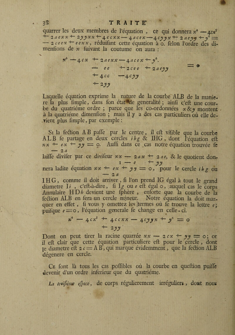 quarrer les deux membres de l’équation , ce qui donnera je4 —4c»5 *+~ 2 a e x x +~ 2yyxx+- 4 c exx — 4 acex — 4 cyyx 2 ne y y *i- jy4 — — 2 ceex eexx, réduifant cette équation à o. félon l’ordre des di- menfions de x fuivant la coutume on aura : —4 ex *■“ 2 a exx—4 a c e x y4. — e e 2 ce e 2 a e yy +-4.CC —4 cyy H- zyy Laquelle équation exprime la nature de la courbe ALB de la manié¬ ré la plus fimple, dans fon état*de généralité ; ainfi ç’eft une cour¬ be du quatrième ordre ; parce que les co-ordonnées xScy montent à la quatrième dimenfion ; mais il y a des cas particuliers où elle de¬ vient plus fimple, par exemple: Si la fedion A B palfe par le centre, il eft vifible que la courbe ALB fe partage en deux cercles ihg & IHG, dont l’équation eft xx +- ex yy =: o. Auffi dans ce t.cas notre équation trouvée fc — 2 a laiffe divifer par ce divifeur — 2ax +- 2ne, &le quotient don- 1 — e +- y y nera ladite équation +- ex y y = o, pour le cercle ihg ou — 2 a IHG, comme il doit arriver , fi l’on prend IG égal à tout le grand diamètre I i , c’eft-à-dire, fi 1^ ou e eft égal o, auquel cas le corps Annulaire HD h devient une fphère , enforte que la combe de la fedion ALB en fera un cercle mineur. Notre équation la doit mar¬ quer en effet, ü vous y omettez les 'termes où fe trouve la lettre e; puifque e~o, l’équation generale fe change en celle-ci. ?c4 — 4ex* +~ 4ccxx — 4cyyx jy4 m o +- 2yy Dont on peut tirer la racine quarrée «x — 2ex *»- jyjy = o; or il eft clair que cette équation particulière eft pour le cercle , dont |e diamètre eft 2 c = A B, qui marque évidemment, que la fedion ALB dégénéré en cercle. Ce font là tous les cas poffibles où la courbe en queftion puiffe devenir d’un ordre inferieur que du quatrième. la twfiém efpece, de corps régulièrement irréguliers, dont nous /
