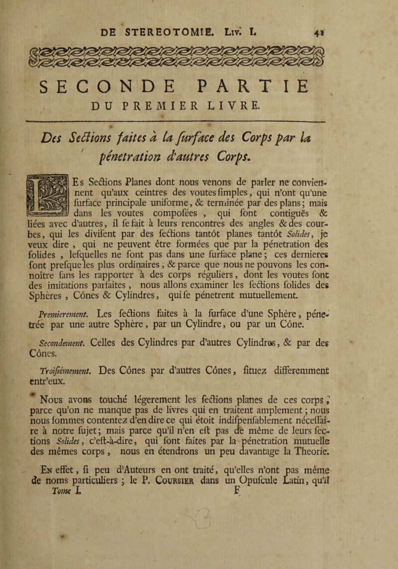 SECONDE PARTIE DU PREMIER LIVRE. Des Se fiions faites à la furface des Corps par la pénétration d’autres Corps. E s Sections Planes dont nous venons de parler ne convien¬ nent qu’aux ceintres des voûtes fimples, qui n’ont qu’une lurface principale uniforme, & terminée par des plans ; mais dans les voûtes compofées , qui font contiguës & liées avec d’autres, il fefait à leurs rencontres des angles &des cour¬ bes, qui les divifent par des fedions tantôt planes tantôt Solides, je veux dire , qui ne peuvent être formées que par la pénétration des folides , lefquelles ne font pas dans une furface plane; ces dernieres font prefque les plus ordinaires, & parce que nous ne pouvons les con- noître fans les rapporter à des corps réguliers, dont les voûtes font des imitations parfaites , nous allons examiner les fedions folides des Sphères , Cônes & Cylindres, quife pénètrent mutuellement. Premièrement. Les fedions faites à la furface d’une Sphère, péné¬ trée par une autre Sphère, par un Cylindre, ou par un Cône. Secondement. Celles des Cyhndres par d’autres Cylindres, & par des Cônes. Troisièmement. Des Cônes par d’autres Cônes, lituez différemment entr’eux. Nous avons touché légèrement les fedions planes de ces corps l parce qu’on ne manque pas de livres qui en traitent amplement ; nous nous fommes contentez d’en dire ce qui étoit indifpenfablement néceffai- re à notre fujet ; mais parce qu’il n’en eft pas de même de leurs fec¬ tions Solides, c’eft-à-dire, qui font faites par la pénétration mutuelle des mêmes corps, nous en étendrons un peu davantage la Théorie. En effet, fi peu d’Auteurs en ont traité, qu’elles n’ont pas même de noms particuliers ; le P, Coursier dans un Opufcule Latin, qu’il Tome L F