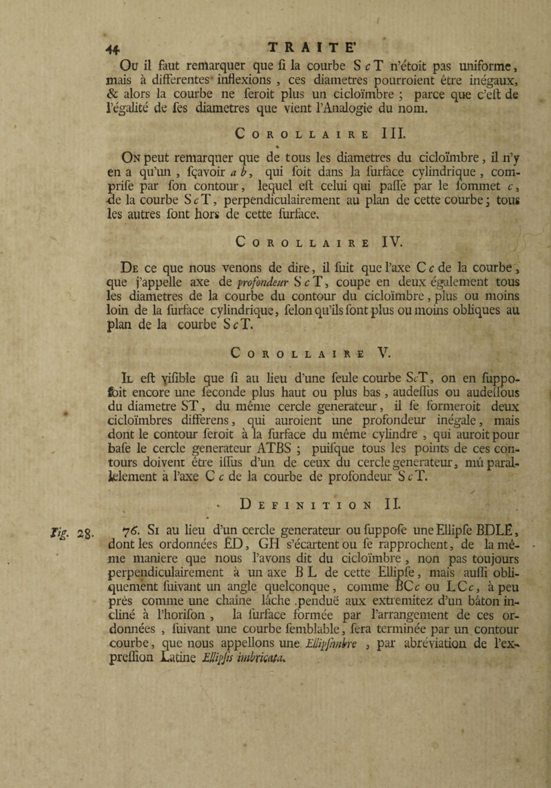 Ou il faut remarquer que fi la courbe S c T n’étoit pas uniforme, mais à differentes' inflexions , ces diamètres pourraient être inégaux, & alors la courbe ne ferait plus un cicloïmbre ; parce que c’efl de l’égalité de fes diamètres que vient l’Analogie du nom. Corollaire III. % On peut remarquer que de tous les diamètres du cicloïmbre, il n’y en a qu’un , fçavoir a b, qui foit dans la furface cylindrique , com- prife par fon contour, lequel eft celui qui paffe par le fommet c, ■de la courbe S c T, perpendiculairement au plan de cette courbe ; tous les autres font hors de cette furface. Corollaire IV. De ce que nous venons de dire, il fuit que l’axe C c de la courbe, que j’appelle axe de profondeur S c T, coupe en deux également tous les diamètres de la courbe du contour du cicloïmbre, plus ou moins loin de la furface cylindrique, félon qu’ils font plus ou moins obliques au plan de la courbe Se T. Corollaire V. Il eft yifible que fi au lieu d’une feule courbe ScT, on en fuppo- fbit encore une fécondé plus haut ou plus bas, audeffus ou audeffous du diamètre ST, du même cercle générateur, il fe formerait deux cicloïmbres differens, qui auraient une profondeur inégale, mais dont le contour feroit à la furface du même cylindre , qui auroit pour bafe le cercle générateur ATBS ; puifque tous les points de ces con¬ tours doivent être iffus d’un de ceux du cercle générateur, mû paral¬ lèlement à l’axe C c de la courbe de profondeur S c T. • s Définition IL « 76. Si au lieu d’un cercle générateur ou fuppofe une Ellipfe BDLE, dont les ordonnées £D, GH s’écartent ou fe rapprochent, de la mê¬ me maniéré que nous l’avons dit du cicloïmbre , non pas toujours perpendiculairement à un axe B L de cette Ellipfe, mais aufli obli¬ quement fuivant un angle quelconque, comme BCc ou LCc, à peu près comme une chaîne lâche .pendue aux extremitez d’un bâton in¬ cliné à l’horifon , la furface formée par l’arrangement de ces or¬ données , fuivant une courbe femblable, fera terminée par un contour courbe, que nous appelions une Ellipjhnbre , par abréviation de l’ex- preflion Latine Ellifjis imbriçata.