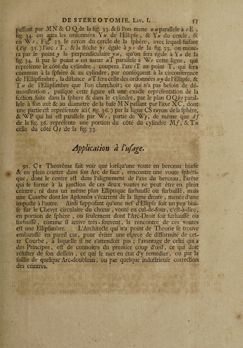 paffent par MN & O Q_de la fig. 33. &fi l’on mene ////parallèle à <?E , fig. 34. 011 aura les ordonnées Y u de l’Ellipfe , & Y* du cercle, & en Wr, Fig? 33. le rayon du cercle de la Iphère, avec lequel faifant {Fig. 35.) l’a.rc / T, & la flèche y s égale àjy/ de la fig. 33. on mène¬ ra par le point y la perpendiculaire yu, qu’on fera égale à Y// de la fig. 34. fi par le point u on mene uT parallèle a W; cette ligne, qui représente le côté du cylindre , coupera l’arc /T au point T, qui fera commun à la fphère & au cylindre, par conféquent à la circonférence de l’Ellipfimbre, la diltance uT fera celle des ordonnées uy del’Ellipfe, & T u de l’Ellipfimbre que l’on cherchoit ; ce qui n’a pas befoin de dé- monftration , puifque cette figure elt une exade repréfentation de la fection faite dans la fphère & dans le cylindre, par le plan OQbt paral¬ lèle à fon axe & au diamètre de la bafe M N paflànt par l’axe X C, dont une partie elt repréfentée ici ( Fig. 3 6.) parla ligne CS rayon de la fphère, & WP qui lui elt parallèle par W*, partie de Wp, de même que df de la fig. 36. repréfente une portion du côté du cylindre M/, & T/s celle du côté O* de la fig. 33. application à l’ufage. 91. Ce Theoréme fait voir que Iorfqu’une voûte en berceau biaile & en plein ceintre dans fon Arc de face , rencontre une voûte fphéri- que, dont le centre elt dans l’alignement de l’axe du berceau, l’arête qui fe forme à la jondion de ces deux voûtes 11e peut être en plein ceintre, ni dans un même plan Elliptique furhauffé ou furbailfé, mais une Courbe dont les Aplombs s’écartent de la ligne droite , menée d’une impolie à l’autre. Ainfi fuppofant qu’une nef d’Ëllipfe foit un peu biai- le fur le Chevet circulaire du chœur, voûté en cul-de-four, c’elt-à-dire, en portion de fphère , ou feulement dont PArc-Droit foit lurhaulTé ou furbailfé, comme il arrive très - fouvent, la rencontre de ces voûtes elt une Elliplimbre. L’Architede qui n’a point de Théorie fe trouve embaraffé en pareil cas, pour éviter une efpece de difformité de cet¬ te Courbe , à laquelle il ne s’attendoit pas ; l’avantage de celui qui a des Principes, elt de connokre du premier coup d’œil', ce qui doit rélulter de fon delfein , ce qui le met en état d’y remedier, ou par la faillie de quelque Arc-doubleau, ou par quelque indultrieufe correction des ceintres.