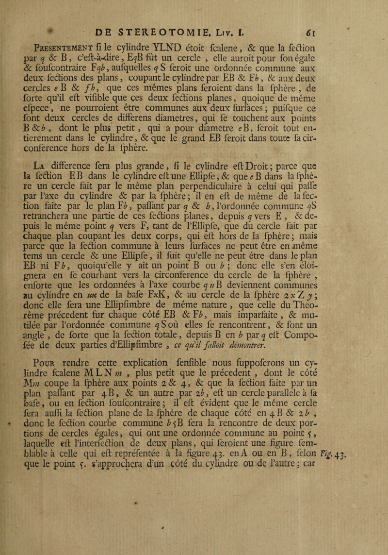 Présentement fi le cylindre YLND étoit fcalene, & que la fedion par q 8c B, c’eft-à-dire, E^B fut un cercle , elle auroit pour fon égale & foufcontraire Fqb, aufquelles q S feroit une Ordonnée commune aux deux fedions des plans, coupant le cylindre par EB & Fk, & aux deux cercles e B & fh, que ces mêmes plans feraient dans la fphère , de forte qu’il eft vifible que ces deux fedions planes, quoique de même efpece, ne pourraient être communes aux deux furfaces ; puifque ce font deux cercles de differens diamètres, qui fe touchent aux points B 8cb , dont le plus petit, qui a pour diamètre <?B, feroit tout en¬ tièrement dans le cylindre, & que le grand EB feroit dans toute fa cir¬ conférence hors de la fphère. La différence fera plus grande, fi le cylindre eft Droit ; parce que la fedion E B dans le cylindre eft une Ellipfe, & que e B dans la fphè¬ re un cercle fait par le même plan perpendiculaire à celui qui pafte par l’axe du cylindre & par la fphère ; il en eft de même de la fec- tion faite par le plan F b, paffant par q 8c b, l’ordonnée commune retranchera une partie de ces fedions planes, depuis q vers E , & de¬ puis le même point q vers F, tant de l’Ellipfe, que du cercle fait par chaque plan coupant les deux corps, qui eft hors de la fphère; mais parce que la fedion commune à leurs furfaces ne peut être en même tems un cercle & une Ellipfe, il fuit qu’elle ne peut être dans le plan EB ni F£, quoiqu’elle y ait un point B ou b ; donc elle s’en éloi¬ gnera en fe courbant vers la circonférence du cercle de la fphère , enforte que les ordonnées à l’axe courbe qu B deviennent communes au cylindre en ux de la bafe F?cK, 8c au cercle de la fphère 2 x Z y ; donc elle fera une Ellipfimbre de même nature, que celle du Théo¬ rème précèdent fur chaque côté EB 8c F b, mais imparfaite , & mu¬ tilée par l’ordonnée commune q S où elles fe rencontrent, & font un angle , de forte que la fedion totale, depuis B en b par q eft Compo- fée de deux parties d’Ellipfimbre , ce qu'il faüoit démontrer. Pour rendre cette explication fenfible nous fuppoferons un cy¬ lindre fcalene MLNw 3 plus petit que le précèdent , dont le côté Mm coupe la fphère aux points 28c 4, & que la fedion faite par un plan paffant par 4B, & un autre par zb, eft un cercle parallèle à fa bafe, ou en fedion foufcontraire ; il eft évident que le même cercle fera aufîi la fedion plane de la fphère de chaque côté en 4 B & 2 b , donc le fedion courbe commune b 5B fera la rencontre de deux por¬ tions de cercles égales, qui ont une ordonnée commune au point f, laquelle eft l’interfedion de deux plans, qui feraient une figure fem- blable à celle qui eft repréfentée à la figure 43. en A ou en B, félon Fÿ. 43. que le point s’approchera d’un côté du cylindre ou de l’autre ; car