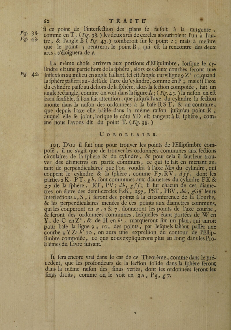 ^ fl ce point de l’interfedion des plans fe faifoit à la tangente , 38* Conmie en T, {Fig. 38.) les deux arcs de cercles aboutiroient l’un à l’au- 43- tre , & l’angle B ( Fig. 43. ) tomberait fur le point t ; mais à mefure que le point ç rentrera, le point B , qui eft la rencontre des deux arcs, s’éloignera de t. La même chofe arrivera aux portions d’Ellipfimbre, Iorfque le cy¬ lindre eft une partie hors delà fphère , alors ces deux courbes feront une 42- inflexion au milieu en angle faillant, tel eft l’angle curviligne 9 Z2 10,quand la fphère paflera au- delà de l’axe du cylindre, comme en P ; mais fi l’axe du cylindre paffe au dehors de la fphère, alors la fection compofée , fait un angle redangle, comme on voit dans la figure A ; ( Fig. 43. ) la raifon en eft bien fenfible, fi l’on fait attention, que jufqu’à l’axe du cylindre la fection monte dans la raifon des ordonnées à la bafe R S T, & au contraire, que depuis l’axe elle baifie dans la même raifon jufqu’au point R , auquel elle fe joint, Iorfque le côté YD eft tangent à la fphère , com¬ me nous l’avons dit du point T. (Fig. 38. ) Corollaire. ioi. D’ou il fuit que pour trouver les points de l’Ellipfimbre com- pofé , il ne s’agit que de trouver les ordonnées communes aux feétions circulaires de la fphère & du cylindre, & pour cela il faut leur trou¬ ver des diamètres en partie communs, ce qui fe fait en menant au¬ tant de perpendiculaires que l’on voudra à l’axe Mm du cylindre, qui coupent le cylindre & la fphère, comme Fjy,RV, dff, dont les parties 2 K, P T, g b, font communes aux diamètres du cylindre F K & 2 y de la fphère , RT, PV; db, gff; fi fur chacun de ces diamè¬ tres 011 éleve des demi-cercles F*K, 29y, PST, PBV, dih, gG f leurs interférions x, S , i feront des points à la circonférence de la Courbe, & les perpendiculaires menées de ces points aux diamètres communs, qui les couperont en u ,q & 7, donneront les points de l’axe courbe , & feront des ordonnées communes, lefquelles étant portées de W en Y, de C en Z2 , & de H en h1 , marqueront fur un plan, qui aurait pour bafe la ligne 9 , 10, des points, par lefquels faifant paflcr une courbe 9 Y Z* // 10 , on aura une expreflion du contour de l’Ellip- fimbre compofée, ce que nous expliquerons plus au long dans les Pro¬ blèmes du Livre fuivant. Il fera encore vrai dans le cas de ce Theorême > comme dans le pré¬ cèdent, que les profondeurs de la fedion folide dans la fphère feront dans la même raifon des finus verfes, dont les ordonnées feront les finps droits, comme ou le yoit en % u 3 P q 3 g 7.