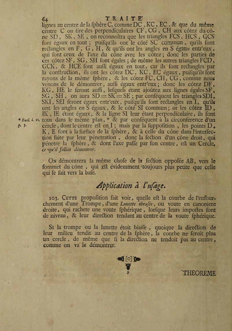 lignes au centre delà fphère C, commeDC , KC, EC , & que du même centre C on tire des perpendiculaires CF, CG , CH aux cotez du cô¬ ne SD , SK, SE , on reconnoîtra que les triangles FCS, HCS , GCS font égaux en tout ; puifqu’ils ont le côté SC commun , quais font rectangles en F, G , H, & qu’ils ont les angles en S égaux: entr’eux, qui font ceux de l’axe du cône avec les cotez ; donc les parties de ces cotez SF, SG, SH font égales ; de même les autres triangles FCD, GCK, & HCE font aulîi égaux en tout, car ils font rectangles par la conftruétion, ils ont les cotez DC, KC, EC égaux, puifqu’ils font rayons de la meme fphère, & les cotez FC, CII, CG, comme nous venons de le démontrer, aulli égaux entr’eux; donc les cotez DF, KG, HE le feront aulli, lefquels étant ajoutez aux lignes égales SF, SG , SH , on aura SD = SK — SE ; par conféquent les triangles SDi, SKI, SEI feront égaux entr’eux, puifqu’ils font rectangles en I, qu’ils ont les angles en S égaux, & le côté SI commun ; or les cotez ID, IK , LE étant égaux, & la ligne SI leur étant perpendiculaire, ils font * Eu cl. i. h. tous dans le même plan, * & par conféquent à la circonférence d’un ?• y cercle, dont le centre elt en I ; mais par la fuppoütion , les points D, K, E font à la furface de la fphère, & à celle du cône dans Pinterfec- tion faite par leur pénétration , donc la feétion d’un cône droit, qui pénétré la fphère, & dont l'axe palfe par fon centre, eft un Cercle, ce •qu’il falloit démontrer. On démontrera la même chofe de la feétion oppofée AB, vers le fommet du cône , qui .eft évidemment 'toujours plus petite que celle qui fe fait vers la bafe. application à ïufage* 103. Cette propofition fait voir, quelle eft la courbe de Fenfour- chement d’une Trompe, d’une Lunette êbrafée, ou voûte en canoniere droite, qui racheté une voûte fphérique, lorfque leurs importes font de niveau, & leur direétion tendant au centre de la voûte fphérique. Si la trompe ou la lunette étoit biaife , quoique la direétion de ‘ leur milieu tendit au centre de la fphère, la courbe ne feroit plus un cercle, de même que fi la direétion ne tendoit pas au centre, comme on va le démontrer. c°] b* * .. » THEOREME