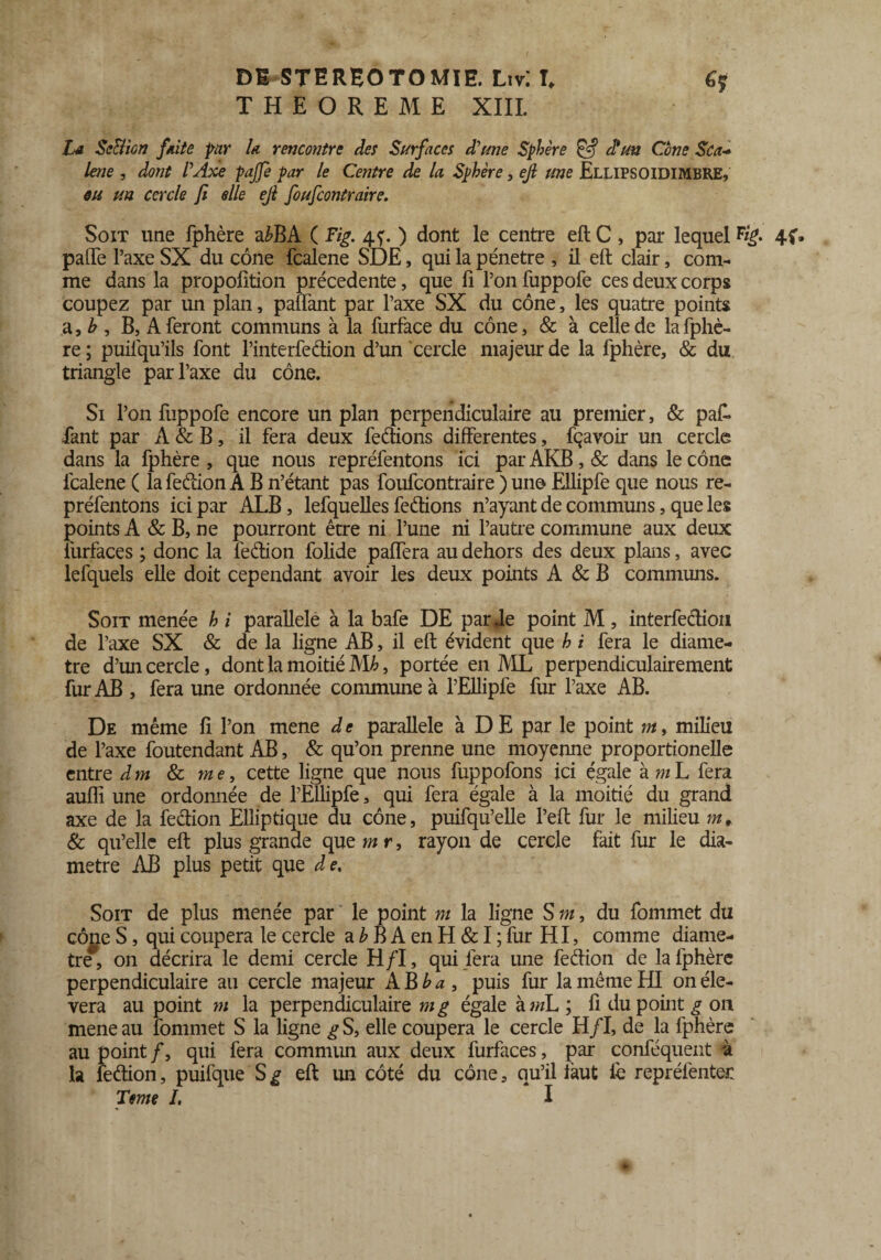 THEOREME XIII. La Sc&ion faite par la rencontre des Surfaces d'une Sphère & d*un Cône Sca- lene , dont l'Axe pajfe par le Centre de la. Sphère, ejl une Ellipsoidimbre, eu un cercle ft elle ejl foufcontraire. Soit une fphère a£BA ( Fig. 45. ) dont le centre eft C, par lequel 4f. palTe l’axe SX du cône fcalene SDE, qui la pénétré , il eft clair, com¬ me dans la propofition précédente, que fi l’on fuppofe ces deux corps coupez par un plan, palfant par l’axe SX du cône, les quatre points a, b , B, A feront communs à la furface du cône, & à celle de la fphè¬ re; puilqu’ils font l’interfedion d’un cercle majeur de la fphère, & du triangle par l’axe du cône. Si l’on fuppofe encore un plan perpendiculaire au premier, & pafi fiant par A & B, il fera deux ferions differentes, fçavoir un cercle dans la fphère , que nous repréfentons ici par AKB, & dans le cône fcalene ( la fedion A B n’étant pas foufcontraire ) un© Ellipfe que nous re¬ préfentons ici par ALB, lefquelles fedions n’ayant de communs, que les points A & B, ne pourront être ni l’une ni l’autre commune aux deux furfaces ; donc la fedion folide paffera au dehors des deux plans, avec lefquels elle doit cependant avoir les deux points A & B communs. Soit menée h i parallèle à la bafe DE par fie point M , interfediou de l’axe SX & de la ligne AB, il eft évident que h i fera le diamè¬ tre d’un cercle, dont la moitié Mb, portée en AIL perpendiculairement fur AB , fera une ordonnée commune à l’Ellipfe fur l’axe AB. De même fi l’on mene d e parallèle à D E par le point m, milieu de l’axe foutendant AB, & qu’on prenne une moyenne proportionelle entre dm & me, cette ligne que nous fuppofons ici égale kmL fera auflî une ordomiée de l’Ellipfe, qui fera égale à la moitié du grand axe de la fedion Elliptique du cône, puifqu’elle l’eft fur le milieu m, & qu’elle eft plus grande que m r, rayon de cercle fait fur le dia¬ mètre AB plus petit que d e. Soit de plus menée par le point m la ligne S m, du fommet du cône S, qui coupera le cercle a h B A en H & I ; fur HI, comme diamè¬ tre*, on décrira le demi cercle H/I, qui fera une fedion de la fphère perpendiculaire au cercle majeur A B b a , puis fur la même HI on éle- vera au point m la perpendiculaire ni g égale kmL ; fi du point g on meneau fommet S la ligne g S, elle coupera le cercle H/I, de la fphère au point /, qui fera commun aux deux furfaces, par conféquent à la fedion, puifque S g eft un côté du cône, qu’il faut fè repréfenter