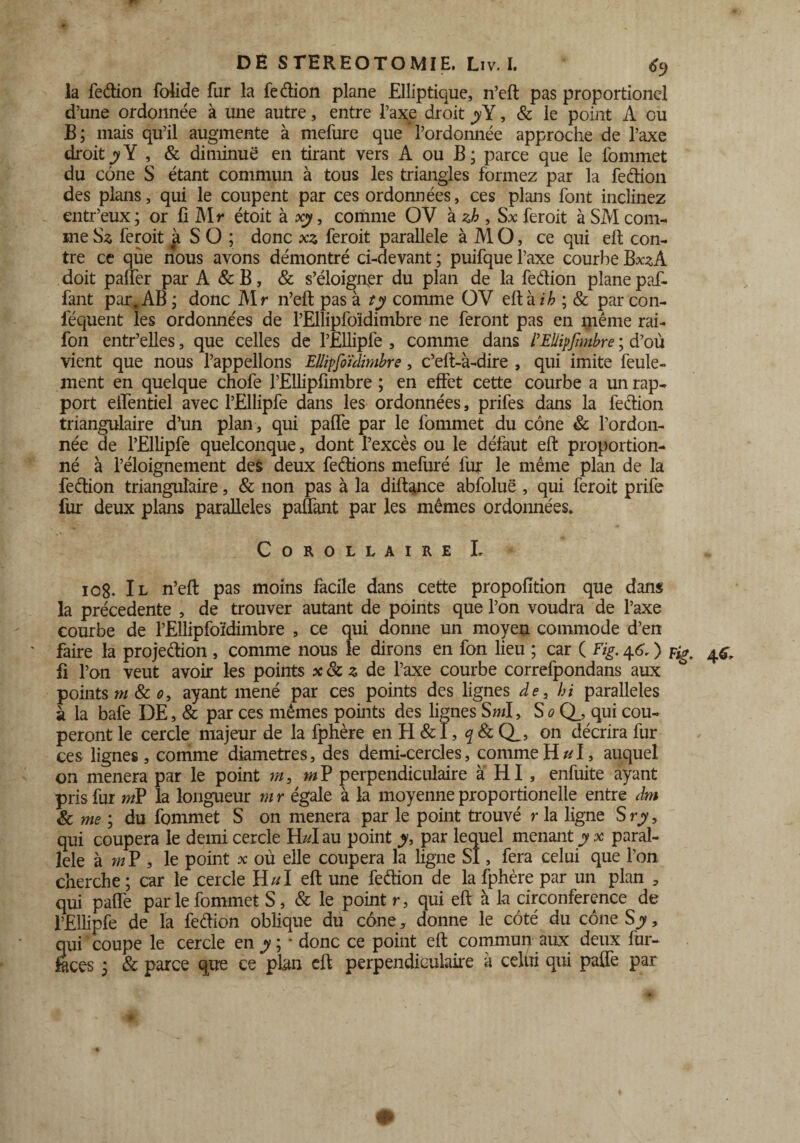 la fedion folide far la fedion plane Elliptique, n’efl pas proportionel d’une ordonnée à une autre, entre l’axe droit y¥, & le point A ou B ; mais qu’il augmente à mefure que * l’ordonnée approche de l’axe droityY , & diminue en tirant vers A ou B; parce que le fommet du cône S étant commun à tous les triangles formez par la fedion des plans, qui le coupent par ces ordonnées, ces plans font inclinez entr’eux; or fi M r étoit à xy, comme OV à zb , Sx feroit à SM com¬ me Sz feroit à S O ; donc xs feroit parallèle à M O, ce qui eft con¬ tre ce qùe nous avons démontré ci-devant ; puifque l’axe courbe Bx^A doit palfer par A & B, & s’éloigner du plan de la fedion plane paf- fant par. AB ; donc Mr n’eft pas à ty comme OV eftài/> ; & par con- féquent les ordonnées de l’Ellipfoïdimbre ne feront pas en même rai- fon entr’elles, que celles de l’Ellipfe , comme dans l’EÜipfnnbre ; d’où vient que nous l’appelions Ellipfoïdimbre, c’eft-à-dire , qui imite feule¬ ment en quelque chofe l’Ellipfimbre ; en effet cette courbe a un rap¬ port eifentiel avec l’Ellipfe dans les ordonnées, prifes dans la fedion triangulaire d’un plan, qui paffe par le fommet du cône & l’ordon¬ née de l’Ellipfe quelconque, dont l’excès ou le défaut eft proportion¬ né à l’éloignement des deux fedions mefuré fur le même plan de la fedion triangulaire, & non pas à la diftance abfoluë , qui feroit prife fur deux plans parallèles paffant par les mêmes ordonnées. Corollaire L 108. Il n’eft pas moins facile dans cette propofïtion que dans la précédente , de trouver autant de points que l’on voudra de l’axe courbe de l’Eilipfoïdimbre , ce qui donne un moyen commode d’en faire la projedion , comme nous le dirons en fon lieu ; car ( Fig. 46. ) fi l’on veut avoir les points de l’axe courbe correfpondans aux points m 8c o, ayant mené par ces points des lignes de, bi parallèles à la bafe DE, & par ces mêmes points des lignes S ml, So Q_, qui cou¬ peront le cercle majeur de la fphère en H &ï, q & Q_, on décrira fur ces lignes, comme diamètres, des demi-cercles, comme H ul, auquel on mènera par le point m, mV perpendiculaire à HI , enfuite ayant pris fur mP la longueur mr égale à la moyenne proportionelle entre dm & me ; du fommet S on mènera par le point trouvé r la ligne Sry, qui coupera le demi cercle H/d au point y, par lequel menant y x paral¬ lèle à m P , le point x où elle coupera la ligne SI, fera celui que l’on cherche ; car le cercle H//I eft une fedion de la fphère par un plan 5 qui paffe par le fommet S, & le point r, qui eft à la circonférence de l’Ellipfe de la fedion oblique du cône 5 donne le côté du cône S y, qui coupe le cercle en y ; - donc ce point eft commun aux deux fur- fèces 5 & parce que ce plan eft perpendiculaire à celui qui paffe par