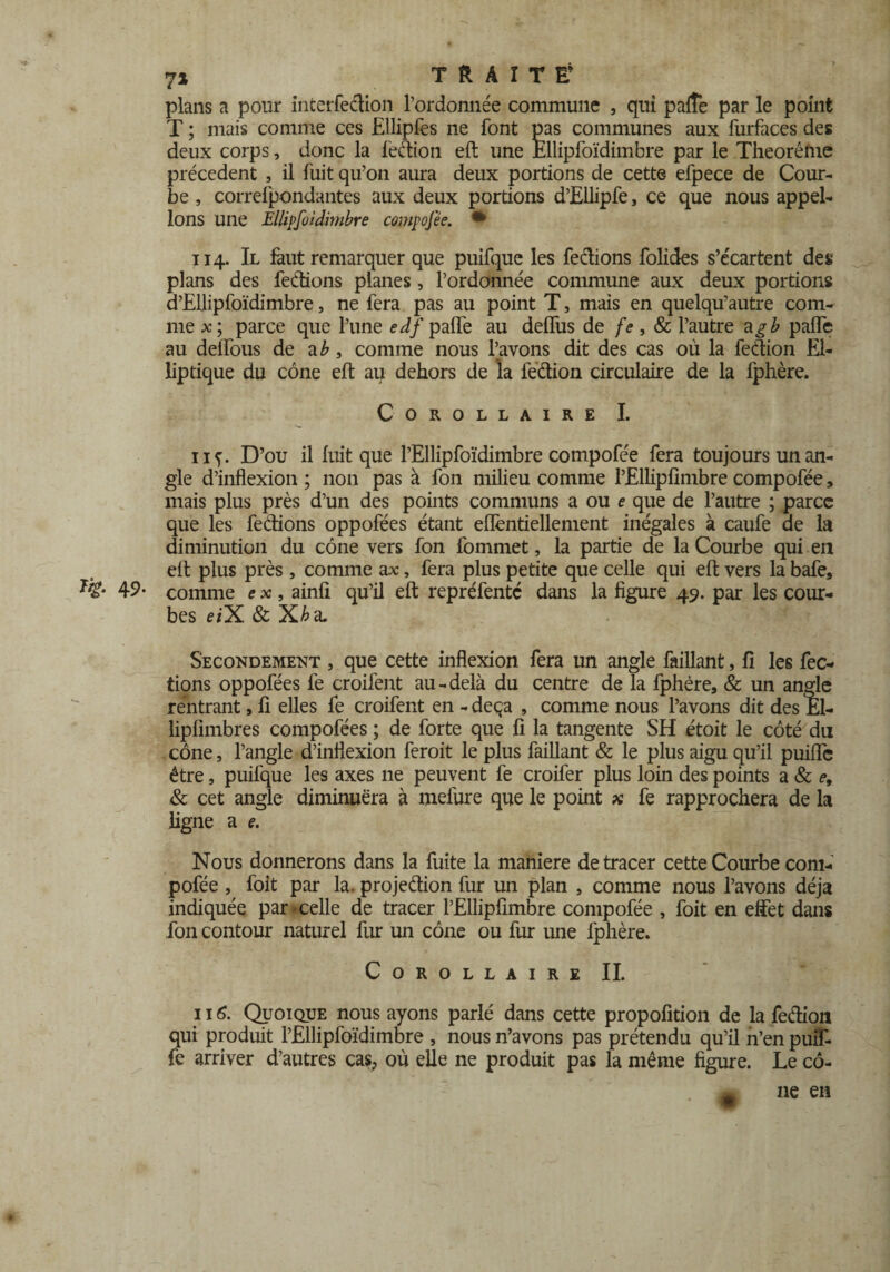 plans a pour interfedion l’ordonnée commune , qui pafîe par le point T ; mais comme ces Ellipfes ne font pas communes aux furfaces des deux corps, donc la fedion eft une Ellipfoïdimbre par le Theoréme précèdent , il fuit qu’on aura deux portions de cette efpece de Cour¬ be , correlpondantes aux deux portions d’Ellipfe, ce que nous appel¬ ions une Ellipfoïdimbre compofée. • ii 4. Il faut remarquer que puifque les fedions folides s’écartent des plans des feclions planes, l’ordonnée commune aux deux portions d’Ellipfoïdimbre, ne fera pas au point T, mais en quelqu’autre com¬ me x; parce que l’une ei/paffe au deffus de fe, 8c l’autre a g b paffe au deffous de a comme nous l’avons dit des cas où la fedion El¬ liptique du cône eft au dehors de la fedion circulaire de la fphère. Corollaire I. iif. D’ou il fuit que l’Ellipfoïdimbre compofée fera toujours un an¬ gle d’inflexion ; non pas à fon milieu comme l’Elliplimbre compofée, mais plus près d’un des points communs a ou e que de l’autre ; parce que les fedions oppofées étant efïèntiellement inégales à caufe de la diminution du cône vers fon fommet, la partie de la Courbe qui en eft plus près , comme ax, fera plus petite que celle qui eft vers la bafe, 49- comme e x, ainfi qu’il eft repréfentc dans la figure 49. par les cour¬ bes e/X & a. Secondement , que cette inflexion fera un angle faillant, fi les fec- tions oppofées fe croifent au-delà du centre de la fphère, & un angle rentrant, fi elles fe croifent en - deçà , comme nous l’avons dit des El- lipfimbres compofées ; de forte que fi la tangente SH étoit le côté du cône, l’angle d’inflexion feroit le plus faillant & le plus aigu qu’il puifîe être, puifque les axes 11e peuvent fe croifer plus loin des points a & e, & cet angle diminuera à mefure que le point x fe rapprochera de la ligne a e. Nous donnerons dans la fuite la maniéré de tracer cette Courbe com¬ pofée , foit par la. projedion fur un plan , comme nous l’avons déjà indiquée par celle de tracer l’Ellipfimbre compofée , foit en effet dans fon contour naturel fur un cône ou fur une fphère. Corollaire IL 116. Quoique nous ayons parlé dans cette propofition de la fedion qui produit l’Ellipfoïdimbre , nous n’avons pas prétendu qu’il n’en puif- fe arriver d’autres cas, où elle ne produit pas la même figure. Le cô- jm ne en