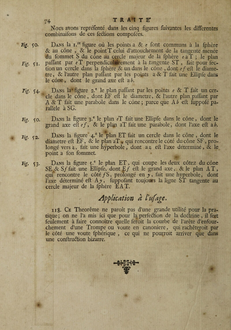Nous avons repréfenté dans les cinq figures fuivantes les differentes combinaifons de ces feâions compofées. îig. <)0. Dans la i.rc figure où les points a & e font communs à la fphère & au cône , & le point T celui d’attouchement de la tangente menée du fommet S du cône au cercle majeur de la fphère eaT ; le plan Fig. fi. paffant par eT perpendiculairement à la tangente ST, fait pour fec- tion un cercle dans la fphère & un dans le cône , dont ef eft le diamè¬ tre , & l’autre plan paffant par les points a & T fait une Eilipfe dans le cône, dont le grand axe eft a b. Tig. f4. Dans la* figure 2.c le plan paffant parles points e & T fait un cer- ' cle dans le cône, dont EF eft le diamètre, & l’autre plan paffant par A & T fait une parabole dans le cône ; parce que A b eft fuppofé pa¬ rallèle à SG. Tig. fo. Dans la figure 3.® le plan eï fait une Eilipfe dans le cône, dont le grand axe eft efa & le plan aT fait une parabole, dont l’axe eft a b. jb ci. Dans la figure 4.e le plan ET fait un cercle dans le cône , dont le diamètre eft EF, & le plan aT , qui rencontre le côté du cône SF, pro¬ longé vers z, fait une hyperbole , dont a 3 eft l’axe déterminé, & le point a fon fommet. Tig. f3. Dans la figure f.e le plan ET, qui coupe les deux cotez du cône SE S/ fait une Eilipfe, dont E/ eft le grand axe, & le plan A T, qui* rencontre le côté /S, prolongé en y, fait une hyperbole, dont l’axe déterminé eft A y, fuppofant toujours la ligne ST tangente au cercle majeur de la fphère EAT. Application à l'ufage. 118- Ce Theorême ne paroît pas d’une grande utilité pour la pra¬ tique ; on ne l’a mis ici que pour la. perfedion de la dodrine , il fert feulement à faire connoitre quelle feroit la courbe de l’arète d’enfour- chement d’une Trompe ou voûte en canoniere, qui rachèterait par le côté une voûte fphérique , ce qui ne pourrait arriver que dans une conftrudion bizarre.
