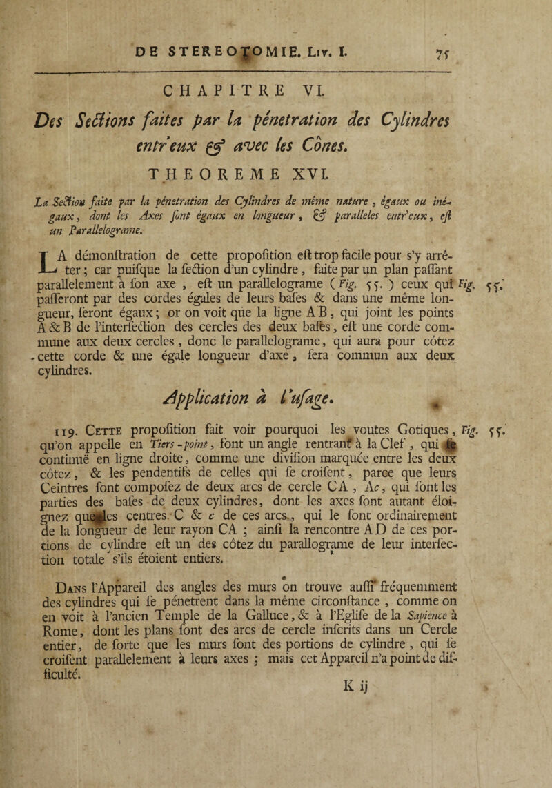 CHAPITRE VI. Des Seciions faites par la pénétration des Cylindres entreux & avec les Cônes. THEOREME XVI. La Seiïion faite far la pénétration des Cylindres de meme nature , égaux ou inê- gaux, dont les Axes font égaux en longueur , faralleles entdeux, ejl un parallelograme. ' * ' * s LA démonftration de cette propoiition eft trop facile pour s’y arrê¬ ter ; car puifque la fedion d’un cylindre, faite par un plan palfant parallèlement à fon axe , eft un parallelograme ( Fig. ff. ) ceux qui Fig. 5y.1 pafferont par des cordes égales de leurs bafes & dans une même lon¬ gueur, feront égaux ; or on voit que la ligne AB, qui joint les points A & B de l’interfedion des cercles des deux bafes, eft une corde com¬ mune aux deux cercles, donc le parallelograme, qui aura pour cotez - cette corde & une égale longueur d’axe a fera commun aux deux cylindres. /application à l'ufage. 119. Cette propoiition fait voir pourquoi les voûtes Gotiques, Fig. fy. qu’on appelle en Tiers -point, font un angle rentrant à la Clef , qui de continue en ligne droite, comme une divifion marquée entre les deux cotez, & les pendentifs de celles qui fe croifent, parce que leurs Ceintres font compofez de deux arcs de cercle CA , Ac, qui font les parties des bafes de deux cylindres, dont les axes font autant éloi¬ gnez quelles centres C & c de ces arcs, qui le font ordinairement de la longueur de leur rayon CA ; ainli la rencontre AD de ces por¬ tions de cylindre eft un des cotez du parallograme de leur interfec- tion totale s’ils étoient entiers. Dans l’Appareil des angles des murs on trouve aulîT fréquemment des cylindres qui fe pénètrent dans la même circonftance , comme on en voit à l’ancien Temple de la Galluce,& à l’Eglife delà Sapience k Rome, dont les plans font des arcs de cercle infcrits dans un Cercle entier, de forte que les murs font des portions de cylindre , qui le croifent parallèlement à leurs axes ; mais cet Appareil n’a point de dif¬ ficulté. Kij
