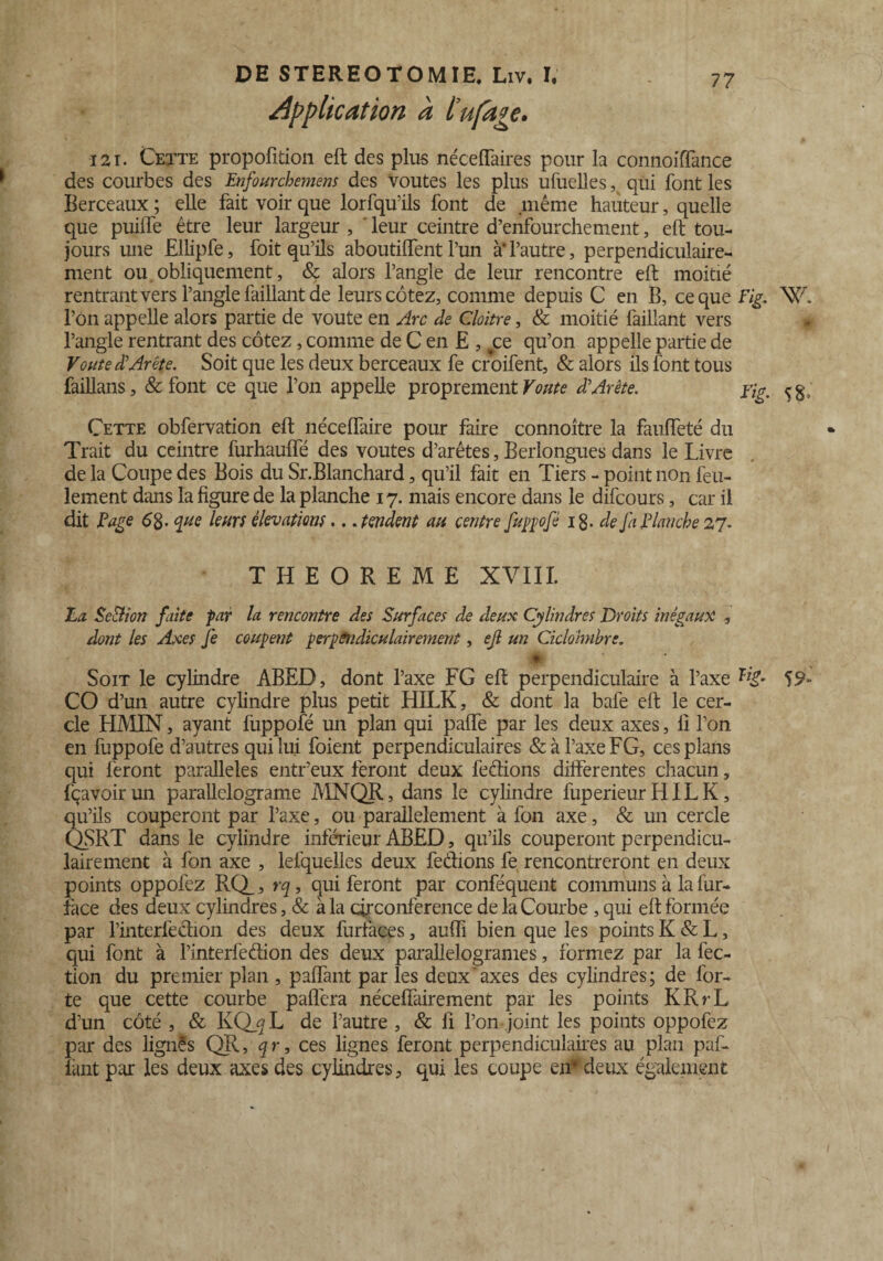 Application a l’ufage. 121. Cette propofïtion eft des plus néceiïaires pour la connoifTance des courbes des Enfourchemens des voûtes les plus ufuelles, qui font les Berceaux ; elle fait voir que lorfqu’ils font de même hauteur, quelle que puiffe être leur largeur , leur ceintre d’enfourchement, eft tou¬ jours une Ellipfe, foit qu’ils aboutiffent l’un à‘l’autre, perpendiculaire¬ ment ou obliquement, & alors l’angle de leur rencontre eft moitié rentrant vers l’angle faillant de leurs cotez, comme depuis C en B, ce que Fig. NXL l’on appelle alors partie de voûte en Arc de Cloître, & moitié faillant vers l’angle rentrant des cotez, comme de C en E , tce qu’on appelle partie de Voûte £ Arête. Soit que les deux berceaux fe croifent, & alors ils font tous faillans, & font ce que l’on appelle proprement Voûte d*Arête. Yig. Cette obfervation eft néceffaire pour faire connoître la fauffeté du Trait du ceintre furhauffë des voûtes d’arêtes, Berlongues dans le Livre de la Coupe des Bois du Sr.Blanchard, qu’il fait en Tiers - point non feu¬ lement dans la figure de la planche 17. mais encore dans le difcours, car il dit F âge 6g. que leurs élévations... tendent au centre fuppofé 18. de Ja Flanche 27. THEOREME XVIII. La SeAion faite par la rencontre des Surfaces de deux Cylindres Droits inégaux , dont les Axes fe coupent perpendiculairement, efl un Ciclohnhre. Ht Soit le cylindre ABED, dont l’axe FG eft perpendiculaire à l’axe 59* CO d’un autre cylindre plus petit HILK, & dont la bafe eft le cer¬ cle H MIN, ayant fuppofé un plan qui paffe par les deux axes, li l’on en fuppofe d’autres qui lui foient perpendiculaires &àl’axeFG, ces plans qui feront parallèles entr’eux feront deux fedions differentes chacun, fçavoirun parallelograme MNQR, dans le cylindre fuperieurHILK, qu’ils couperont par l’axe, ou parallèlement à fon axe, & un cercle QSRT dans le cylindre inférieur ABED, qu’ils couperont perpendicu¬ lairement à fon axe , lefquelles deux fedions fe rencontreront en deux points oppofez RQ_, qui feront par conféquent communs à la fur- face des deux cylindres, & à la circonférence de la Courbe, qui eft formée par l’interfedion des deux furfaces, auffi bien que les points K & L, qui font à l’interfedion des deux parallelogrames, formez par la fec- tion du premier plan , paiïant par les deux'axes des cylindres; de for¬ te que cette courbe pafléra nécefîàirement par les points KRrL d’un côté , & KQj^L de l’autre , & fi l’on joint les points oppofez par des lignés QR, qr, ces lignes feront perpendiculaires au plan paf- fant par les deux axes des cylindres, qui les coupe en* deux également