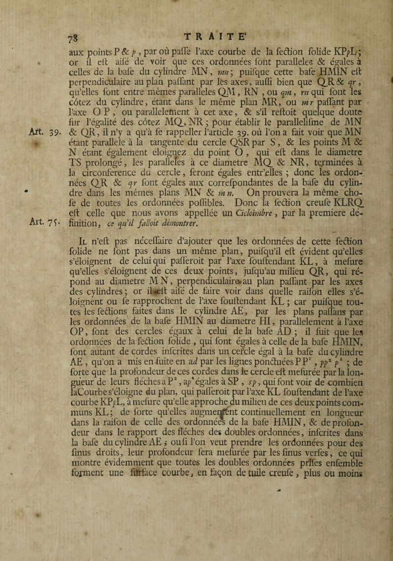 aux points P & p , par où paffe l’axe courbe de la feélion folide KPyL ; or il eft aifé de voir que ces ordonnées l'ont parallèle*' & égales à celles de la bafe du cylindre MN, mn\ puifque cette bafe HMIN eft perpendiculaire au plan palfant par les axes, aufli bien que QR & qr, qu’elles font entre mêmes parallèles QZVï, RN , ou qm, rn qui font les côtez du cylindre, étant dans le même plan MR, ou mr palfant par l’axe OP, ou parallèlement à cet axe, & s’il reftoit quelque doute lùr l’égalité des côtez MQ, NR ; pour établir le parallelifme de MN Art. 39. & QR, il n’y a qu’à fe rappeller l’article 39. où l’on a fait voir que MN *t étant parallèle à la tangente du cercle QSR par S, & les points M & N étant également éloignez du point O , qui eft dans le diamètre TS prolongé, les parallèles à ce diamètre MQ & NR, terminées à la circonférence du cercle, feront égales entr’elles ; donc les ordon¬ nées QR & qr font égales aux correfpondantes de la bafe du cylin¬ dre dans les mêmes plans MN & mrt. On prouvera la même cho- fe de toutes les ordonnées poflibles. Donc la feétion creufe KLRQ eft celle que nous avons appellée un Cicloïmbre, par la première dé- Art. 7L finition, ce qu'il faîloit démontrer. Il n’eft pas néceffaire d’ajouter que les ordonnées de cette feftion folide ne font pas dans un même plan, puifqu’il eft évident qu’elles s’éloignent de celui qui paüeroit par l’axe fouftendant KL, à rnefure qu’elles s’éloignent de ces deux points, jufqu’au milieu QR, qui ré¬ pond au diamètre MN, perpendiculaire»au plan palfant par les axes des cylindres; or il*elt aifé de faire voir dans quelle raifon elles s’é¬ loignent ou fe rapprochent de l’axe fouftendant KL ; car puifque tou¬ tes les fedions faites dans le cylindre AE, par les plans paffans par les ordonnées de la bafe HMIN au diamètre HI, parallèlement à l’axe OP, font des cercles égaux à celui de la bafe AD ; il fuit que les ordonnées de la fedion folide , qui font égales à celle de la bafe HMIN, font autant de cordes infcrites dans un cercle égal à la bafe du cylindre AE , qu’on a mis en fuite en a à par les lignes ponduéesPP2 , ppz p2 ; de forte que la profondeur de ces cordes dans le cercle eft mefurée par la lon¬ gueur de leurs flèches a P2, a/égales à SP , sp, qui font voir de combien laCourbe s’éloigne du plan, qui palferoit par l’axe KL fouftendant de l’axe courbe KPyL, à rnefure qu’elle approche du milieu de ces deux points com¬ muns KL ; de forte qu’elles augmentant continuellement en longueur dans la raifon de celle des ordonnées de la bafe HMIN, & de profon¬ deur dans le rapport des flèches des doubles ordonnées, infcrites dans la bafe du cylindre AE j ouli l’on veut prendre les ordonnées pour des finus droits, leur profondeur fera mefurée par les finus verfes, ce qui montre évidemment que toutes les doubles ordonnées prifes enfemble forment une fiîrface courbe, en façon de tuile creufe , plus ou moins