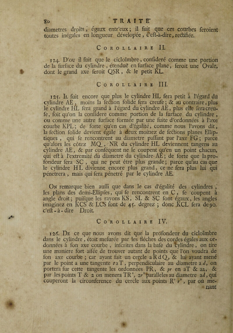 diamètres droits, égaux entr’eux ; il fuit que ces courbes feroient toutes inégales en longueur dévelopée , c’eft-à-dire, rectifiée. Corollaire IL 124. D’ou il fuit que le cicloïmbre, confideré comme une portion de la furface du cylindre , étenduë en furface plane, feroit une Ovale, dont le grand axe feroit QSR, & le petit KL. Corollaire III. 125. Il fuit encore que plus le cylindre HL fera petit à l’égard du cylindre AE , moins la fedion folide fera creufe ; & au contraire, plus le cylindre HL fera grand à l’égard du cylindre AE, plus elle fera creu¬ fe, foit qu’on la conlidere comme portion de la furface du cylindre , ou comme une autre furface formée par une fuite d’ordonnées à l’axe courbe KPL; de forte qu’en cas d’égalité, comme nous l’avons dit, la fedion folide devient égale à deux moitiez de fedions planes Ellip¬ tiques , qui fe rencontrent au diamètre palTant par l’axe FG ; parce qu’alors les cotez MQ, > NR du cylindre HL deviennent tangens au cylindre AE, & par confequent ne le coupent qu’en un point chacun, qui eft à l’extremité du diamètre du cylindre AE ; de forte que la pro¬ fondeur fera SC , qui ne peut être plus grande ; parce qu’au cas que le cylindre HL divienne encore plus grand, ce ne fera plus lui qui pénétrera , mais qui fera pénétré par le cylindre AE. On remarque bien aufli que dans le cas d’égalité des cylindres , les plans des demi-Ellipfes, qui fe rencontrent en C , fe coupent à angle droit; puifque les rayons KS, SL & SC font égaux, les angles imaginez en K CS & LCS font de 4 y. degrez ; donc KCL fera de 90. c’eft - à - dire Droit. Corollaire IV. 126. De ce que nous avons dit que la profondeur du cicloïmbre dans le cylindre , étoit mefurée par les flèches des cordes égales aux or¬ données à fon axe courbe , inferites dans la bafe du cylindre, on tire 1111e maniéré fort aifée de trouver autant de points que l’on voudra de fon axe courbe ; car ayant fait un cercle a R d Q_, & lui ayant mené par le point a une tangente *aT, perpendiculaire au diamètre a d3 on portera fur cette tangente les ordonnées PR, & pr en aT & as, & par les points T & 2 on mènera TR2, 2r2 parallèles au diamètre a^,qui couperont la circonférence du cercle aux points R2 ra, par où me- • nant