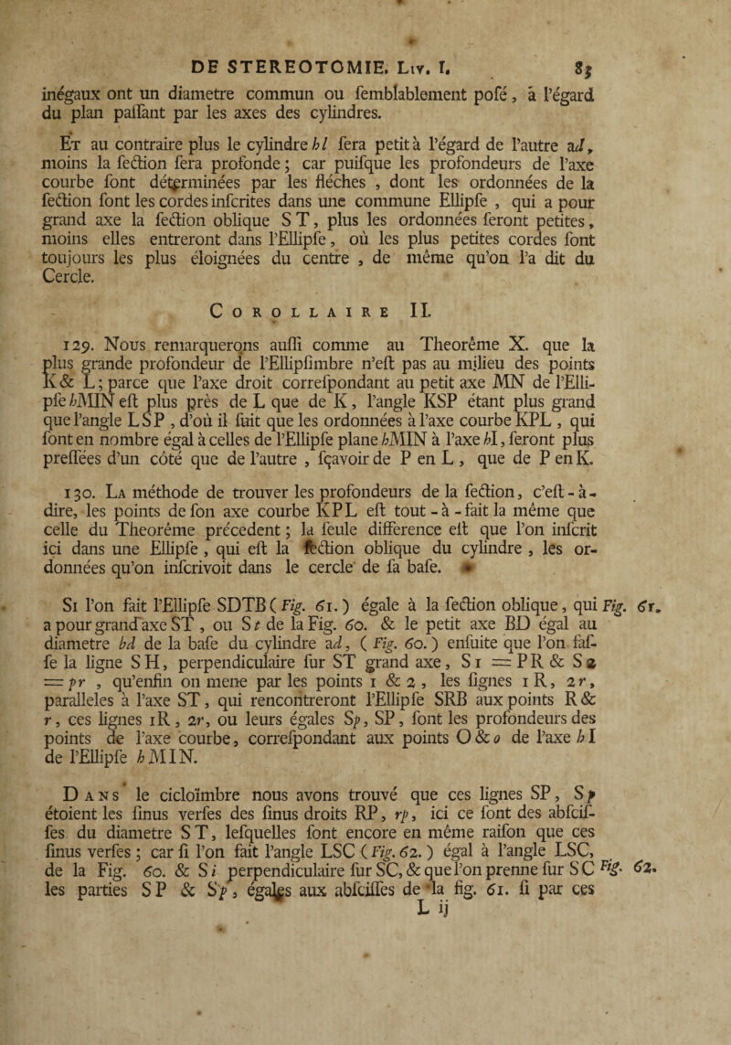 inégaux ont un diamètre commun ou femblablement pofé, à l’égard du plan paffànt par les axes des cylindres. Et au contraire plus le cylindre/;/ fera petit à l’égard de l’autre nJ, moins la feétion fera profonde ; car puifque les profondeurs de l’axe courbe font déterminées par les flèches , dont les ordonnées de la feéiion font les cordes infcrites dans une commune Ellipfe , qui a pour grand axe la feclion oblique S T, plus les ordonnées feront petites, moins elles entreront dans l’Ellipfe, où les plus petites cordes font toujours les plus éloignées du centre , de même qu’on l’a dit du Cercle. Corollaire II. 129. Nous remarquerons aufli comme au Theorême X. que la plus grande profondeur de rEllipfimbre n’eft pas au milieu des points K & L ; parce que l’axe droit correfpondant au petit axe MN de l’EIli- pfe /;MIN eft plus près de L que de K, l’angle KSP étant plus grand que l’angle L S P , d’où il fiait que les ordonnées à l’axe courbe KPL , qui font en nombre égal à celles de l’Ellipfe plane /;MIN à l’axe bl, feront plus preffees d’un côté que de l’autre , fçavoir de P en L , que de P en K. 130. La méthode de trouver les profondeurs de la fedion, c’eft-à- dire, les points defon axe courbe KPL eft tout - à - fait la même que celle du Theorême precedent ; la feule différence eft que l’on infcrit ici dans une Ellipfe , qui eft la fèdion oblique du cylindre , les or¬ données qu’on infcrivoit dans le cercle de fa bafe. * Si l’on fait l’Ellipfe SDTB( Fig. 61. ) égale à la fedion oblique, qui Fig. 6r. a pour grand'axe ST , ou S t de la Fig. 60. & le petit axe BD égal au diamètre bd de la bafe du cylindre ad, ( Fig. 60. ) enfuite que l’on faf- fe la ligne S H, perpendiculaire fur ST grand axe, Si = P R & S 2 ~pr , qu’enfln on mene parles points 1 & 2, les figues iR, 2 r, parallèles à l’axe ST, qui rencontreront l’Ellipfe SRB aux points R& r, ces lignes iR, 2r, ou leurs égales Sp, SP, font les profondeurs des points de l’axe courbe, correfpondant aux points O & 0 de l’axe /; I de l’Ellipfe AMIN. Dans le cicloïmbre nous avons trouvé que ces lignes SP, S p étoient les finus verfes des finus droits RP, rp, ici ce font des abfcif- fes du diamètre ST, lefquelles font encore en même raifon que ces finus verfes ; car fi l’on fait l’angle LSC ( Fig. 62. ) égal à l’angle LSC, de la Fig. 60. 8c S i perpendiculaire fur SC, & que fon prenne fur S C ^2. les parties SP 8c , éga^s aux abfciffés de la fig. 61. fi par ces
