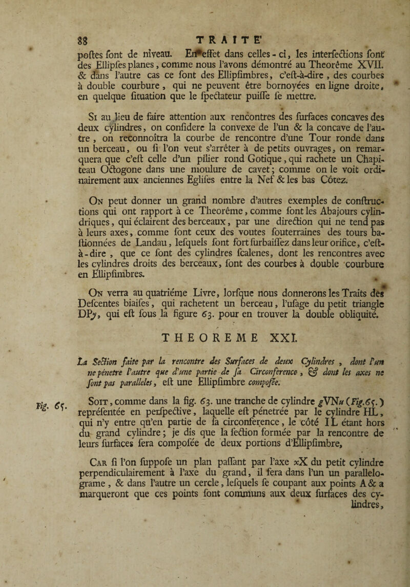 fÿ. / 8g TRAITE’ portes font de niveau. Ei#effet dans celles-ci, les interfecHons font des Ellipfes planes, comme nous l’avons démontré au Theorême XVIL & dans l’autre cas ce font des Elliplimbres, c’eft-à-dirc , des courbes à double courbure , qui ne peuvent être bornoyées en ligne droite, * . en quelque fituation que le fpe&ateur puifle fe mettre. Si au lieu de faire attention aux rencontres des furfaces concaves des deux cylindres, on confidere la convexe de l’un & la concave de l’au¬ tre , on reconnoîtra la courbe de rencontre d’une Tour ronde dans un berceau, ou fi l’on veut s’arrêter à de petits ouvrages, on remar¬ quera que c’eft celle d’un pilier rond Gotique, qui racheté un Chapi¬ teau Odogone dans une moulure de cavet ; comme on le voit ordi¬ nairement aux anciennes Eglifes entre la Nef & les bas Côtez. On peut donner un grand nombre d’autres exemples de conftruc- tions qui ont rapport à ce Theorême, comme font les Abajours cylin¬ driques , qui éclairent des berceaux, par une direction qui ne tend pas à leurs axes, comme font ceux des voûtes fouterraines des tours ba- rtionnées de Landau, lefquels font fort furbailfez dans leur orifice, c’eft- à-dire , que ce font des cylindres fcalenes, dont les rencontres avec les cylindres droits des berceaux, font des courbes à double courbure en Ellipfimbres. On verra au quatrième Livre, lorfque nous donnerons les Traits des Defcentes biaifes, qui rachètent un berceau, l’ufage du petit triangle DPy, qui eft fous la figure 63. pour en trouver la double obliquité. THEOREME XXL La SeBion faite par la rencontre des Surfaces de deux Cylindres , dont Luit ne pénétré l'autre que d'une partie de fa Circonférence, & dont les axes ne font pas parallèles, eft une Ellipfimbre compose. Soit , comme dans la fig. 63. une tranche de cylindre gVNu ) repréfentée en perfpedive, laquelle eft pénétrée par le cylindre HL, qui n’y entre qu’en partie de fa circonférence, le côté IL étant hors du grand cylindre; je dis que la fedion formée par la rencontre de leurs furfaces fera compofée de deux portions d’Ellipfimbre, Car fi l’on fuppofe un plan partant par l’axe xX du petit cylindre perpendiculairement à l’axe du grand, il fera dans l’un un parallelo- grame , & dans l’autre un cercle, lefquels fe coupant aux points A & a marqueront que ces points font communs aux deux furfaces des cy¬ lindres.