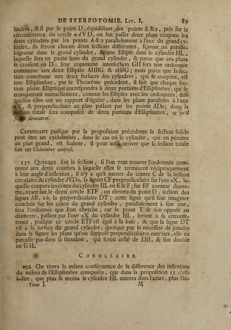 îindrés, &fi par le point D, équidiftant des points A & a, pris fur la circonférence du cercle udVD, on fait palfer deux plans coupans les deux cylindres par les points A & a parallèlement à l’axe du grand cy¬ lindre , ils feront chacun deux fedions differentes, fçavoir un paralle- lograme dans le grand cylindre , & une Ellipfe dans le cylindre HL , laquelle fera en partie hors du grand cylindre , & parce que ces plans fe croifent en D , leur commune interfecffion GH fera une ordonnée commune aux deux Ellipfes AHBG & afHG ; mais parce que la fec- tion commune aux deux furfaces des cylindres , qui fe coupent, elt une Ellipfimbre , par le Theorême précèdent, il fuit que chaque fec- tion plane Elliptique correlpondra à deux portions d’EUipfimbre, qui fe tronqueront mutuellement, comme les Ellipfes avec les ordonnées, défi quelles elles ont un rapport d’égalité , dans les plans parallèles à l’axe ?cX, & perpendiculaire au plan palfant par les points ADa; donc la fedion totale fera compofée de deux portions d’Ëllipfimbre , ce qu'il Jm démontrer. Cependant puifque par la propofition précédente la fedion folide peut être un cycloïmbre, dans le cas où le cylindre, qui en pénétré un plus grand, eit fcalene, il peut aufli arriver que la fedion totale foit un Ciddimbre compofé. 137. Quelque foit la fedion , li l’on veut trouver l’ordonnée com¬ mune aux deux courbes à laquelle elles fe terminent réciproquement à leur angle d’inflexion , il n’y a qu’à mener du centre C de la fedion circulaire du cylindre dVDu, la figure CF perpendiculaire fur l’axe xX, la¬ quelle coupera les cotez du cylindre HL en E & F ; fur EF comme diamè¬ tre , ayant fait le demi cercle ETF , on éleveradu point D , fedion des lignes AB, a b3 la perpendiculaire DT ; cette ligne qu’il faut imaginer couchée fur les cotez du grand cylindre , parallalement à fon axe, fera l’ordonnée que l’on cherche ; car le point T & fon oppofé au diamètre, palfant par l’axe xX du cylindre HL , feront à fa circonfé¬ rence , puifque ce cercle ETF eft égal à la bafe , & que la ligne DT eif à la furPace du grand cylindre, quoique par la néceflité de joindre dans la figure les plans qu’on fuppofe perpendiculaires entr’eux, elle ne paroiife pas dans fa fituation , qui feroit cellé de DH, & fon double en GEL » Corollaire. 1-38. On tirera la même conféquence de la différence des inflexions du milieu de l’Elhpfimbre compofée, que dans la propofition n.c’eft- à-dire, que plus & moins le cylindre HL entrera dans l’autre, plus l’in-