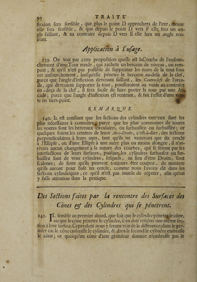 flexion fera fenfible , que plus le point D approchera de l’axe, moins elle fera fenfible, & que depuis le point D vers F elle fera un an¬ gle faillant, & au contraire depuis D vers £ elle fera un angle ren¬ trant. application à l'ufagc. 139. On voit par cette propofition quelle eft laCourbe de l’enfour- chement d’une Tour ronde , qui racheté un berceau de niveau , ourem- pant ; & qu’il n’eft pas poflible de fupprimer les murs de la tour fous cet enfourchement, lorfqu’elle pénétré le berceau au-delà de la clef, parce que l’angle d’inflexion devenant faillant, les Contreclefs de l’arca¬ de , qui devroient fupporter la tour, poufferoient au vuide au contraire en - deçà de la clef, il fera facile de faire porter la tour par une Ar¬ cade ; parce que l’angle d’inflexion eft rentrant, & fait l’effet d’une voû¬ te en tiers-point. B^E M A if. QJJ E. 140. Il eft confiant que les fedions des cylindres entr’eux font les plus néceflaires à connoitre; parce que les plus communes de toutes les voûtes font les berceaux circulaires, ou furhauffez ou furbaiffez ; or quelques foient les ceintres de leurs Arcs-Droits, c’eft-à-dire, des fedions perpendiculaires à leurs axes, tant qu’ils ne varieront que du cercle à l’Ellipfe , ou d’une Ellipfe à une autre plus ou moins alongée , il n’ar¬ rivera aucun changement à la nature des courbes, qui fe feront par les interfedions de leurs furfaces, puifque, les cylindres furhaufez ou fur¬ baiffez font de vrais cylindres, lefquels, au lieu d’être Droits, font fcalenes ; de forte qu’ils peuvent toujours être coupez , de maniéré qu’ils auront pour bafe un cercle, comme nous l’avons dit dans les fedions cylindriques , ce qu’il n’eft pas inutile de répéter, afin qu’on y faffe attention dans la pratique. Des Serions fuites par la rencontre des Surfaces des Cônes çy* des Cylindres qui fe pénètrent. 141. TL femble au premier abord, .que foit que le cylindre pénétré le cône, -*• ou que le cône pénétré le cylindre, il en doit réfulter une même fec- tion à leur furface.Cependant nous y ferons voir de la différence;dans le pre¬ mier cas le côneembraffe le cylindre, & dans le fécond le cylindre embraffe le cône ; or quoiqu’un cône d’une grandeur donnée n’embraffe pas le
