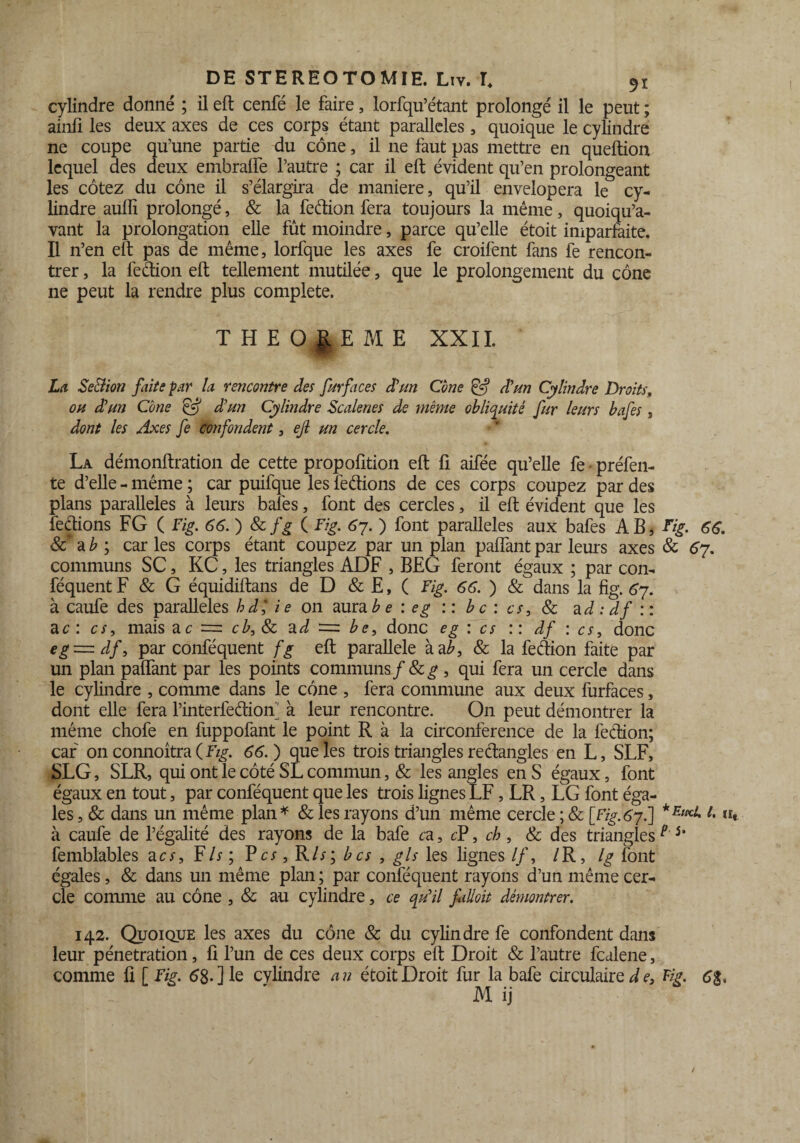 cylindre donné ; il eft cenfé le faire, lorfqu’étant prolongé il le peut ; ainfi les deux axes de ces corps étant parallèles, quoique le cylindre ne coupe qu’une partie du cône, il ne faut pas mettre en queftion lequel des deux embralie l’autre ; car il eft évident qu’en prolongeant les cotez du cône il s’élargira de maniéré, qu’il envelopera le cy¬ lindre auffi prolongé, & la feétion fera toujours la même, quoiqu’a- vant la prolongation elle fût moindre, parce qu’elle étoit imparfaite. Il n’en eft pas de même, lorfque les axes fe croifent fans fe rencon¬ trer , la feétion eft tellement mutilée, que le prolongement du cône ne peut la rendre plus complété. THEOREME XXII. La Seùlion faite par la rencontre des furfaces d'un Cône & d'un Cylindre Droits, ou dû un Cône Çff d'un Cylindre Scalenes de même obliquité fur leurs bafes , dont les Axes fe confondent, ejl un cercle. La démonftration de cette propofîtion eft fi aifée qu’elle fe préfen¬ te d’elle - même ; car puifque les feétions de ces corps coupez par des plans parallèles à leurs bafes, font des cercles, il eft évident que les fections FG ( Fig. 66. ) & fg ( Fig. 67. ) font parallèles aux bafes AB, Fig. 66. Sc a b ; car les corps étant coupez par un plan paflànt par leurs axes & 67. communs SC, KC, les triangles ADF , BEG feront égaux ; par con- féquent F & G équidiftans de D & E, ( Fig. 66. ) & dans la fig. 67. à caufe des parallèles hd', i e 011 aura b e : eg : : b c : es, & a d : df :: a c: es, mais ac = a d =: be, donc eg : es :: df : es, donc eg = df, par conféquent fg eft parallèle à a b, & la fe dion faite par un plan paflant par les points communs f & g , qui fera un cercle dans le cylindre , comme dans le cône , fera commune aux deux furfaces, dont elle fera l’interfeétioA à leur rencontre. On peut démontrer la même chofe en fuppofant le point R à la circonférence de la feétion; car on connoîtra ( Fig. 66.) que les trois triangles rectangles en L, SLF, SLG, SLR, qui ont le côté SL commun, & les angles en S égaux, font égaux en tout, par conféquent que les trois lignes LF, LR, LG font éga¬ les , & dans un même plan* & les rayons d’un même cercle ; & [Fig.67.] «« à caufe de l’égalité des rayons de la bafe ca, cF, ch, & des trianglesp 5' femblables a es. Fis; V es, R/y; b es , gis les lignes //, /R, Ig font égales, & dans un même plan ; par conféquent rayons d’un même cer¬ cle comme au cône , & au cylindre, ce qu'il falloit démontrer. 142. Quoique les axes du cône & du cylindre fe confondent dans leur pénétration, fi l’un de ces deux corps eft Droit & l’autre fcalene, comme fi [ Fig. 68-] le cylindre an étoit Droit fur la bafe circulaire d e, Fig. 6&, M ij