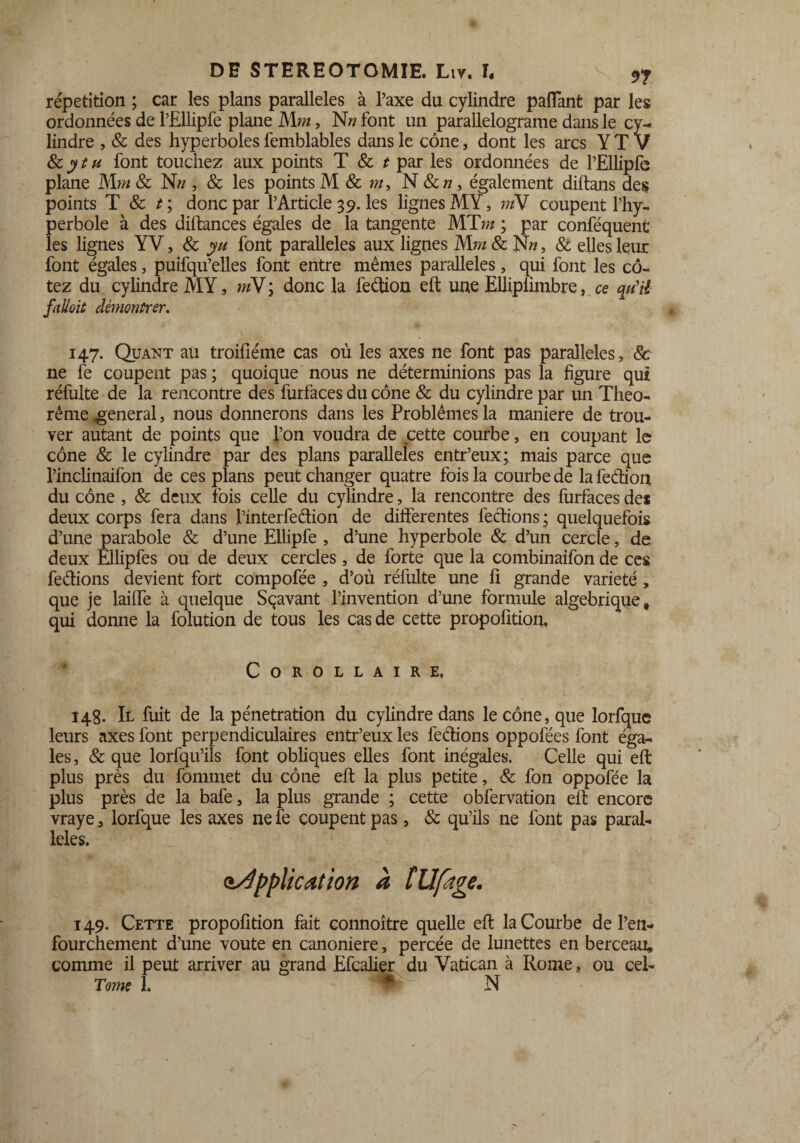 répétition ; car les plans parallèles à l’axe du cylindre paffant par les ordonnées de l’Ellipfe plane Mm, N» font un parallelograme dans le cy¬ lindre , & des hyperboles femblables dans le cône, dont les arcs Y T V 8c, yt h font touchez aux points T & t par les ordonnées de l’Ellipfe plane Mm & N» , & les points M & m, N Scn, également diftans des points T 8c t; donc par l’Article 39. les lignes MY, m\ coupent l’hy¬ perbole à des diftances égales de la tangente MT m ; par conféquent les lignes YV, 8c yu font parallèles aux lignes Mm & Nn, & elles leur font égales, puifqu’elles font entre mêmes parallèles, qui font les co¬ tez du cylindre MY, mV; donc la feétion eft une Eliiplimbre, ce qu'il fallait démontrer. 147. Quant au troifîéme cas où les axes ne font pas parallèles, 8c ne fe coupent pas ; quoique nous ne déterminions pas la figure qui réfulte de la rencontre des furfaces du cône & du cylindre par un Théo¬ rème general, nous donnerons dans les Problèmes la maniéré de trou¬ ver autant de points que l’on voudra de cette courbe, en coupant le cône & le cylindre par des plans parallèles entr’eux; mais parce que l’inclinaifon de ces plans peut changer quatre fois la courbe de la feéhon du cône , & deux fois celle du cylindre, la rencontre des furfaces de* deux corps fera dans l’interfedion de differentes fections ; quelquefois d’une parabole & d’une Ellipfe , d’une hyperbole & d’un cercle, de deux Ellipfes ou de deux cercles, de forte que la combinaifon de ces fections devient fort compofée , d’où réfulte une 11 grande variété, que je laiffe à quelque Sçavant l’invention d’une formule algébrique, qui donne la folution de tous les cas de cette propofition, Corollaire, 148. Il fuit de la pénétration du cylindre dans le cône, que lorfque leurs axes font perpendiculaires entr’eux les fections oppofées font éga¬ les, & que lorfqu’ils font obliques elles font inégales. Celle qui eft plus près du fommet du cône eft la plus petite, & fon oppofée la plus près de la bafe, la plus grande ; cette obfervation eft encore vraye, lorfque les axes nefe coupent pas, & qu’ils ne font pas paral¬ lèles, <application à l U fige. 149. Cette propofition fait connoître quelle eft la Courbe de l’en- fourchement d’une voûte en canoniere, percée de lunettes en berceau, comme il peut arriver au grand Efcalier du Vatican à Rome, ou cel- Tome 1. *' N