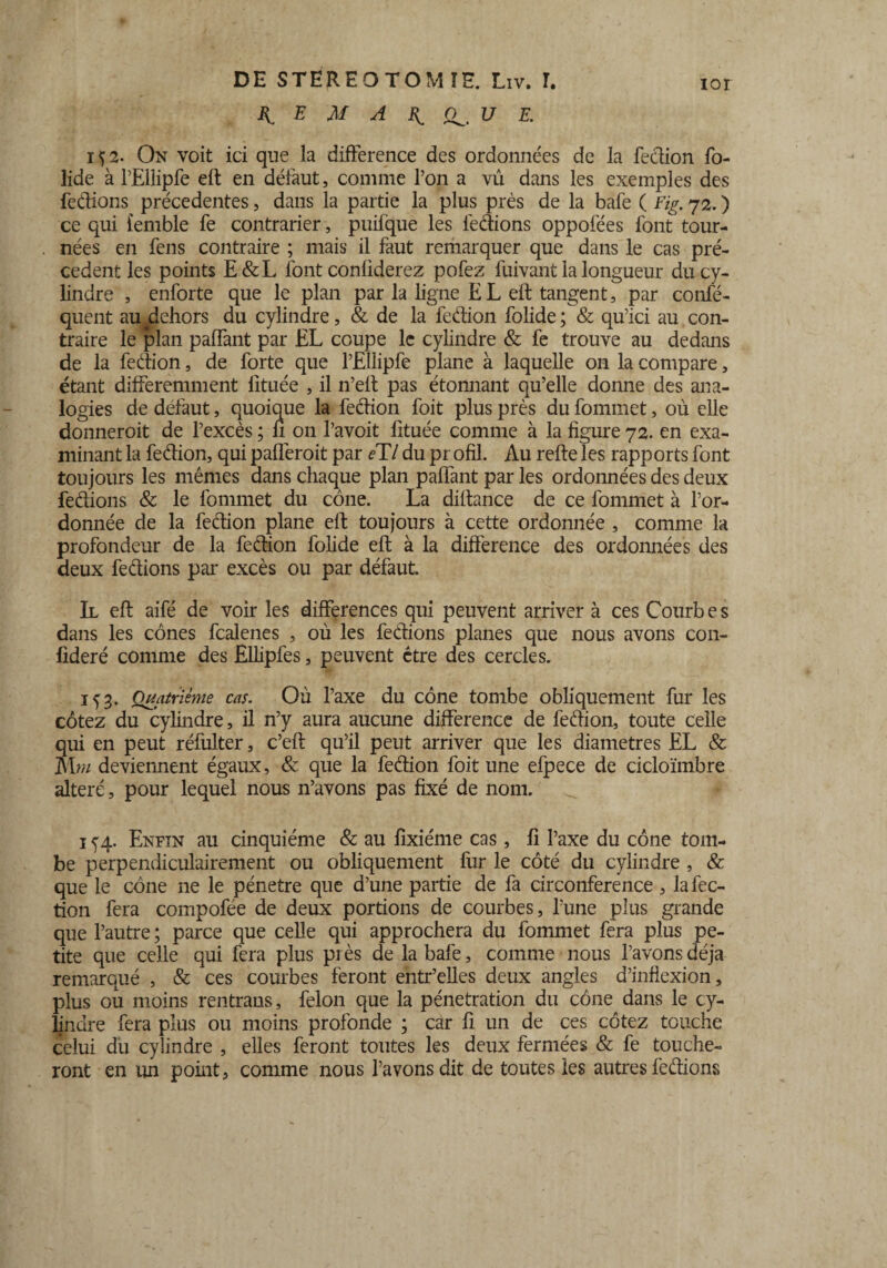 If E M A If U E. iÇ2. On voit ici que la différence des ordonnées de la fedion fo- lide à rEllipfe eft en défaut, comme l’on a vû dans les exemples des fedions précédentes, dans la partie la plus près de la bafe ( Fig. 72. ) ce qui femble fe contrarier, puifque les fedions oppofées font tour¬ nées en fens contraire ; mais il faut remarquer que dans le cas pré¬ cèdent les points E&L font conliderez pofez fuivant la longueur du cy¬ lindre , enforte que le plan par la ligne E L eft tangent, par confé- quent au ^dehors du cylindre, & de la fedion folide ; & qu’ici au con¬ traire le plan paffant par EL coupe le cylindre & fe trouve au dedans de la fedion, de forte que l’Ellipfe plane à laquelle on la compare, étant différemment lituée , il n’eft pas étonnant qu’elle donne des ana¬ logies de defaut, quoique la fedion foit plus près du fommet, où elle donneroit de l’excès ; li 011 l’avoit fituée comme à la figure 72. en exa¬ minant la fedion, qui paüèroit par eTl du pr ofil. Au refte les rapports font toujours les mêmes dans chaque plan paffant par les ordonnées des deux fedions & le fommet du cône. La diftance de ce fommet à l’or¬ donnée de la fedion plane eft toujours à cette ordonnée , comme la profondeur de la fedion folide eft à la différence des ordonnées des deux fedions par excès ou par défaut. Il eft aifé de voir les différences qui peuvent arriver à ces Courbes dans les cônes fcalenes , où les fedions planes que nous avons con- fideré comme des Ellipfes, peuvent être des cercles. if3. Quatrième cas. Où l’axe du cône tombe obliquement fur les cotez du cylindre, il n’y aura aucune différence de fedion, toute celle qui en peut réfulter, c’eft qu’il peut arriver que les diamètres EL & M m deviennent égaux, & que la fedion foit une efpece de cicloïmbre altéré, pour lequel nous n’avons pas fixé de nom. 1 f 4. Enfin au cinquième & au fixiéme cas, fi l’axe du cône tom¬ be perpendiculairement ou obliquement fur le côté du cylindre , & que le cône ne le pénétré que d’une partie de fa circonférence , la fec¬ tion fera compofée de deux portions de courbes, l’une plus grande que l’autre ; parce que celle qui approchera du fommet fera plus pe¬ tite que celle qui fera plus près de la bafe, comme nous l’avons déjà remarqué , & ces courbes feront entr’elles deux angles d’inflexion, plus ou moins rentrans, félon que la pénétration du cône dans le cy¬ lindre fera plus ou moins profonde ; car fi un de ces cotez touche celui du cylindre , elles feront toutes les deux fermées & fe touche¬ ront en un point, comme nous l’avons dit de toutes les autres fedions