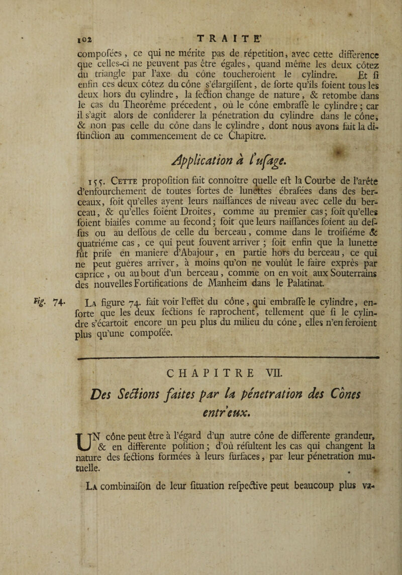 compofécs, ce qui ne mente pas de répétition, avec cette différence que celles-ci ne peuvent pas être égales, quand même les deux cotez du triangle par l’axe du cône toucheroient le cylindre. £t li enfin ces deux cotez du cône s’élargiffent, de forte qu’ils foient tous les deux hors du cylindre, la fection change de nature, & retombe dans le cas du Theorême précèdent, où le cône embraffe le cylindre ; car il s’agit alors de conüderer la pénétration du cylindre dans le cône, & non pas celle du cône dans le cylindre, dont nous avons fait la di- ftinclion au commencement de ce Chapitre. Application à l'ufage. iff. Cette propofition fait connoître quelle eft la Courbe de l’arête d’enfourchement de toutes fortes de lunettes ébrafées dans des ber¬ ceaux, foit qu’elles ayent leurs naiffances de niveau avec celle du ber¬ ceau , & qu’elles foient Droites, comme au premier cas ; foit qu’elles foient biaifes comme au fécond ; foit que leurs nailfances foient au def. fus ou au deifous de celle du berceau, comme dans le troifiéme & quatrième cas , ce qui peut fouvent arriver ; foit enfin que la lunette fut priie en maniéré d’Abajour, en partie hors du berceau, ce qui ne peut guères arriver, à moins qu’on ne voulût le faire exprès par caprice , ou au bout d’un berceau, comme on en voit aux Souterrains des nouvelles Fortifications de Manheim dans le Palatinat. v,£' 74- La figure 74. fait voir l’effet du cône, qui embraffe le cylindre, en- forte que les deux feétions fe raprochent, tellement que fi le cylin¬ dre s’écartoit encore un peu plus du milieu du cône, elles n’en feraient plus qu’une compofée. CHAPITRE VIL Des Sections faites par U pénétration des Cônes entreux. UN cône peut être à l’égard d’un autre cône de differente grandeur, & en differente pofition ; d’où réfultent les cas qui changent la nature des ferions formées à leurs furfaces, par leur pénétration mu¬ tuelle. La combinaifon de leur fituation refpeâive peut beaucoup plus va- f