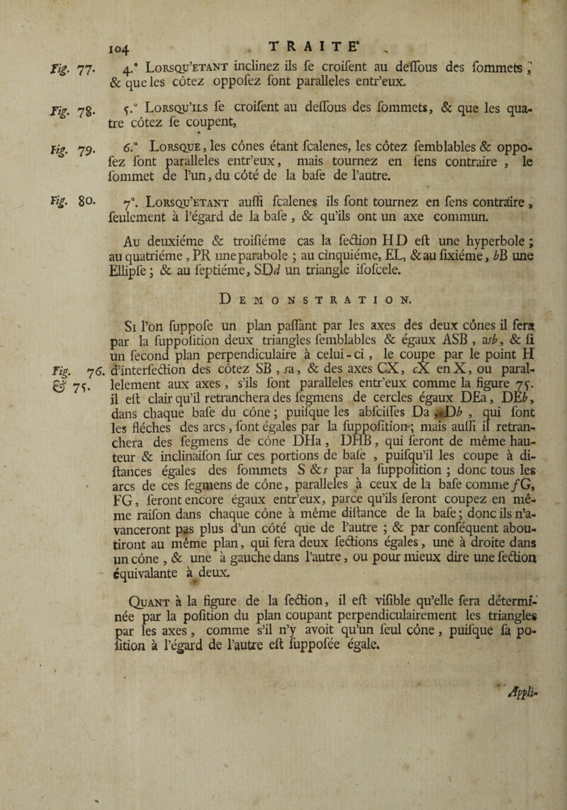 Tig. 77- 78- fig. 79. Fig. 80. Fig. 7 6. & 7ï- 104 TRAITE* „ 4/ Lorsqu’etant inclinez ils fe croifent au de {Tous des fommets ,' & que les cotez oppofez font parallèles entr’eux. 5.0 Lorsqu’ils fe croifent au deflfous des fommets, & que les qua¬ tre cotez fe coupent, 6.° Lorsque , les cônes étant fcalenes, les cotez femblabiés & oppo¬ fez font parallèles entr’eux, mais tournez en fens contraire , le fommet de l’un, du côté de la bafe de l’autre. 70. Lorsqu’etant aufli fcalenes ils font tournez en fens contraire, feulement à l’égard de la bafe , & qu’ils ont un axe commun. Au deuxième & troifiéme cas la fedion HD eft une hyperbole ; au quatrième, PR une parabole ; au cinquième, EL, &au lixiéme, £B une EUipfe j & au feptiéme, SDd un triangle ifofcele. Démonstration. Si l’on fuppofe un plan palfant par les axes des deux cônes il fera par la fuppolition deux triangles femblables & égaux ASB , asb, & II un fécond plan perpendiculaire à celui - ci , le coupe par le point H d’interfedion des cotez SB , sa, & des axes CX, cX. en X, ou paral¬ lèlement aux axes , s’ils font parallèles entr’eux comme la figure 7^. il elt clair qu’il retranchera des fegmens de cercles égaux DEa, DE£, dans chaque bafe du cône; puifque les abfcifles Da ,«D£ , qui font les flèches des arcs, font égales par la fuppofition ; mais aulfi il retran¬ chera des fegmens de cône DHa, DHB, qui feront de même hau¬ teur & inclinaifon fur ces portions de bafe , puifqu’il les coupe à di- ftances égales des fommets S par la fuppolition ; donc tous les arcs de ces fegmens de cône, parallèles à ceux de la bafe comme /G, FG, feront encore égaux entr’eux, parce qu’ils feront coupez en mê¬ me raifon dans chaque cône à même diftance de la bafe ; donc ils n’a¬ vanceront pas plus d’un côté que de l’autre ; & par conféquent abou¬ tiront au même plan, qui fera deux fedions égales, une à droite dans un cône , & une à gauche dans l’autre, ou pour mieux dire une fedion équivalante deux. Quant à la figure de la fedion, il eft vifible qu’elle fera détermi¬ née par la pofition du plan coupant perpendiculairement les triangles par les axes, comme s’il n’y avoit qu’un feul cône, puifque fa po¬ rtion à l’égard de l’autre eft fuppofée égale. )