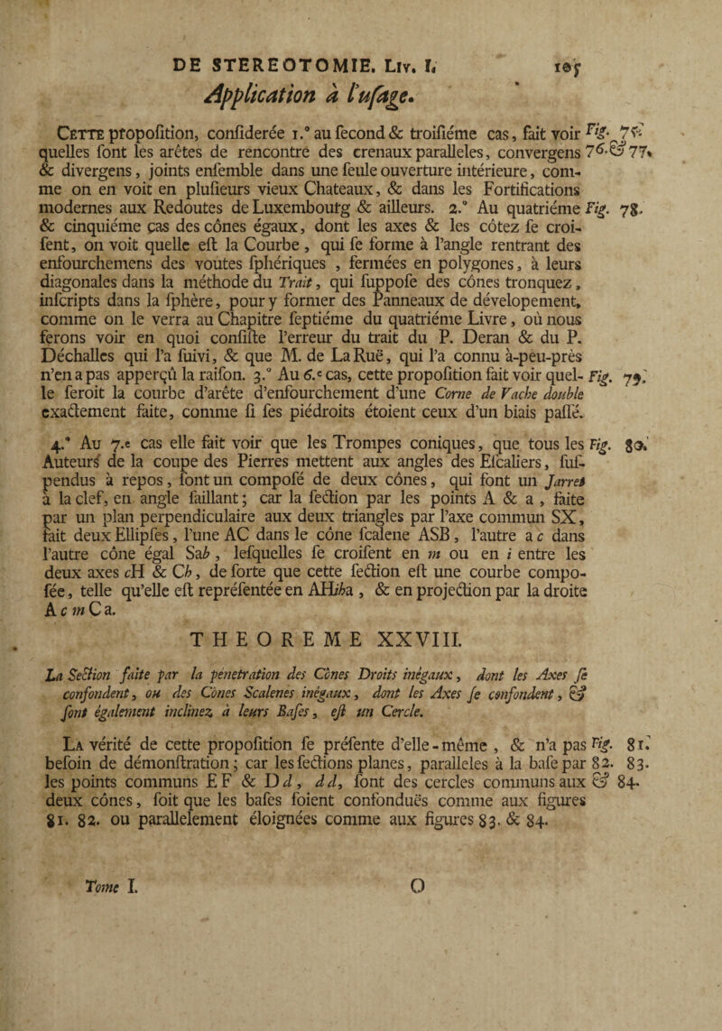 Application à l’ufage. Cette propofition, confiderée i.° au fécond & troifiéme cas, fait voir 76 quelles font les arêtes de rencontre des crenauxparallèles, convergens 7^’^77% & divergens, joints enlêmble dans une feule ouverture intérieure, com¬ me on en voit en plufieurs vieux Châteaux, & dans les Fortifications modernes aux Redoutes de Luxembourg & ailleurs. 2.° Au quatrième Fig. 7g. & cinquième ças des cônes égaux, dont les axes & les cotez fe croi- fent, on voit quelle eft la Courbe , qui fe forme à l’angle rentrant des enfourchemens des voûtes fphériques , fermées en polygones, à leurs diagonales dans la méthode du Trait, qui fuppofe des cônes tronquez, infcripts dans la fphère, pour y former des Panneaux de dévelopement, comme on le verra au Chapitre feptiéme du quatrième Livre, où nous ferons voir en quoi confifte l’erreur du trait du P. Deran & du P. Déchallcs qui l’a fuivi, & que M. de La Rue, qui l’a connu à-peu-près n’en a pas apperçû la raifon. g.° Au 6a cas, cette propofition fait voir quel- Fig. 75; le feroit la courbe d’arête d’enfourchement d’une Corne de Vache double exadement faite, comme fi fes piédroits étoient ceux d’un biais palfé. 4.“ Au 7-e cas elle fait voir que les Trompes coniques, que tous les Fig. 33. Auteurs de la coupe des Pierres mettent aux angles des Elcaliers, fuf- pendus à repos, font un compofé de deux cônes, qui font un Jarret à la clef, en angle faillant ; car la fedion par les points A & a , faite par un plan perpendiculaire aux deux triangles par l’axe commun SX, tait deux Ellipfes, l’une AC dans le cône fcalene ASB, l’autre a c dans l’autre cône égal Sa b, lefquelles fe croifent en m ou en i entre les deux axes cH & Ch, de forte que cette fedion eft une courbe compo- fée, telle qu’elle eft repréfentée en AHi^a , & en projedion par la droite AnwCa, THEOREME XXVIII. La SeSlion faite par la pénétration des Cônes Droits inégaux, dont les Axes fe confondent, ou des Cônes Scalenes inégaux, dont les Axes Je confondent, Cv font également inclinez à leurs Bafes, ejl un Cercle. La vérité de cette propofition fe préfente d’elle- même , & n’a pas Vig. gL befoin de démonftration; car lesfedions planes, parallèles à la bafepar 82. 83- les points communs EF & Dd, dd, font des cercles communs aux & 84* deux cônes, foit que les bafes foient confondues comme aux figures Si. 82- ou parallèlement éloignées comme aux figures 83. & 84. Tome I. O