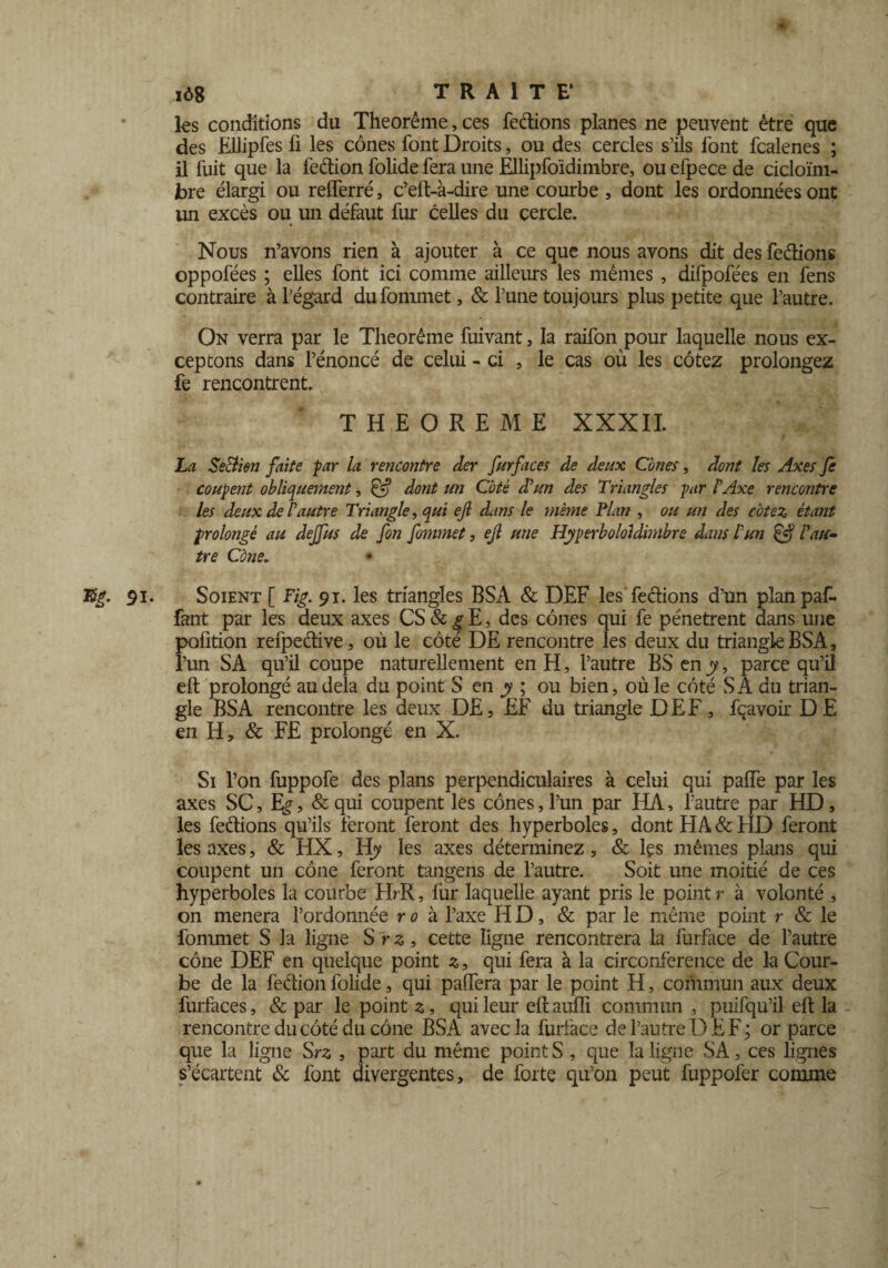 iô8 TRAITE* tes conditions du Theorême, ces fedions planes ne peuvent être que des Ellipfes fi les cônes font Droits, ou des cercles s’ils font fcalenes ; il fuit que la fedion folide fera une Ellipfoïdimbre, ou efpece de cicloïni- bre élargi ou relferré, c’eft-à-dire une courbe , dont tes ordonnées ont un excès ou un défaut fur celles du cercle. Nous n’avons rien à ajouter à ce que nous avons dit des fedions oppofées ; elles font ici comme ailleurs les mêmes , difpofées en fens contraire à l’égard dufommet, & l’une toujours plus petite que l’autre. On verra par le Theorême fuivant, la raifon pour laquelle nous ex¬ ceptons dans l’énoncé de celui - ci , 1e cas où tes cotez prolongez fe rencontrent. THEOREME XXXII. La SeBien faite par la rencontre der fur faces de deux Cônes, dont les Axes fe coupent obliquement, £5? dont un Coté d?un des Triangles par P Axe rencontre les deux de P autre Triangle, qui ejl cLins le même Plan , ou un des cotez étant prolongé au dejfus de fon fommet, ejl une Hyperbololdimbre dans P un & Paie-» tre Cône. %g. 91. Soient [ Fig. 91. les triangles BSA & DEF les'fedions d’un planpaf- fant par les deux axes CS & g E, des cônes qui fe pénètrent dans une pofition refpedive, où le côté DE rencontre les deux du triangleBSA, l’un SA qu’il coupe naturellement en H, l’autre BS en y, parce qu’il eft prolongé au delà du point S en y ; ou bien, où le côté SA du trian¬ gle BSA rencontre les deux DE, EF du triangle DEF, fçavoir D E en H, & FE prolongé en X. Si l’on fuppofe des plans perpendiculaires à celui qui paiïe par les axes SC, Eg, &qui coupent les cônes,l’un par HA, l’autre par HD, tes fedions qu’ils feront feront des hyperboles, dont HA & HD feront tes axes, & HX, Hy les axes déterminez, & lçs mêmes plans qui coupent un cône feront tangens de l’autre. Soit une moitié de ces hyperboles la courbe HrR, fur laquelle ayant pris le point r à volonté , on mènera l’ordonnée ro à l’axe HD, & par le même point r & le fommet S la ligne S r z, cette ligne rencontrera la furface de l’autre cône DEF en quelque point z, qui fera à la circonférence de la Cour¬ be de la fedion folide, qui paffera par le point H, commun aux deux furfaces, & par le point 2, qui leur eft aufli commun , puifqu’il eft la rencontre du côté du cône BSA avec la furface de l’autre DE F; or parce que la ligne Srs , part du même point S , que la ligne SA, ces lignes s’écartent & font divergentes, de forte qu’on peut fuppofer comme