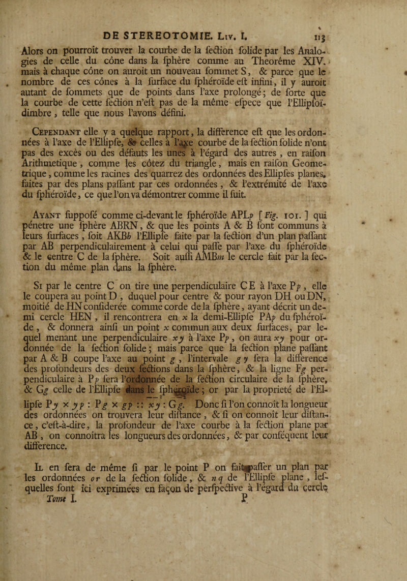 Alors on pourrait trouver la courbe de la fedion folide par les Analo¬ gies de celle du cône dans la fphère comme au Theorême XIV. mais à chaque cône on aurait un nouveau fommet S, & parce que le nombre de ces cônes à la furface du fpliéroïde eft infini, il y aurait autant de fommets que de points dans l’axe prolongé; de forte que la courbe de cette fedion n’eft pas de la même efpece que l’jEllipi'oï- dimbre, telle que nous l’avons défini. Cependant elle y a quelque rapport, la différence eft que les ordon¬ nées à l’axe de l’Eliipfe, celles à l’a$e courbe de la fedion folide n’ont pas des excès ou des défauts les unes à l’égard des autres , en raifon Arithmétique , comme les cotez du triangle, mais en raifon Géomé¬ trique , comme les racines des quarrez des ordonnées desEllipfes planes, faites par des plans paffant par ces ordonnées, & l’extrémité de l’axe du fphéroïde, ce que l’on va démontrer comme il fuit. Ayant fuppofé comme ci-devant le fphéroïde APL^ [ Fig. ioi. ] qui pénétré une fphère ABRN, & que les points A & B font communs à leurs furfaces, foit AKB£ l’Ellipfé faite par la fedion d’un plan paffant par AB perpendiculairement à celui qui paffe par l’axe du fphéroïde & le centre C de la fphère. Soit aufli AMBw* le cercle fait par la fec- tion du même plan dans la fphère. Si par le centre C on tire une perpendiculaire C E à l’axe Pp , elle le coupera au point D , duquel pour centre & pour rayon DH ou DN, moitié de HN confiderée comme corde de la fphère, ayant décrit un de¬ mi cercle IlEN , il rencontrera en x la demi-Ellipfe PAp du fphéroï¬ de , & donnera ainfi un point x commun aux deux furfaces, par le¬ quel menant une perpendiculaire xy à l’axe Vp, on aura xy pour or¬ donnée de la fedion folide ; mais parce que la fedion plane paffant par A & B coupe l’axe au point g , l’intervale g y fera la différence des profondeurs des deux fedions dans la fphère, & la ligne per¬ pendiculaire à P|) fera l’ordonnée de la fedion circulaire de la fphère, & Gg celle de l’Ellipfe dans le fph^rqïde ; or par la propriété de l’El- lipfe Pjy x y p : Vg x gp :: xy : G g. Donc fi l’on connoît la longueur des ordonnées on trouvera leur diftance , & fi on connoît leur diftan- ce, c’eft-à-dire, la profondeur de l’axe courbe à la fedion plane par AB , on connoîtra les longueurs des ordonnées, & par conféquent leur différence. Il en fera de même fi par le point P on fait^aflèr un plan par les ordonnées or de la fedion folide, & n q de l’Ellipfe plane , lef- quelles font ici exprimées en façon de perfpedive à l’égard du cercle Tome I. P