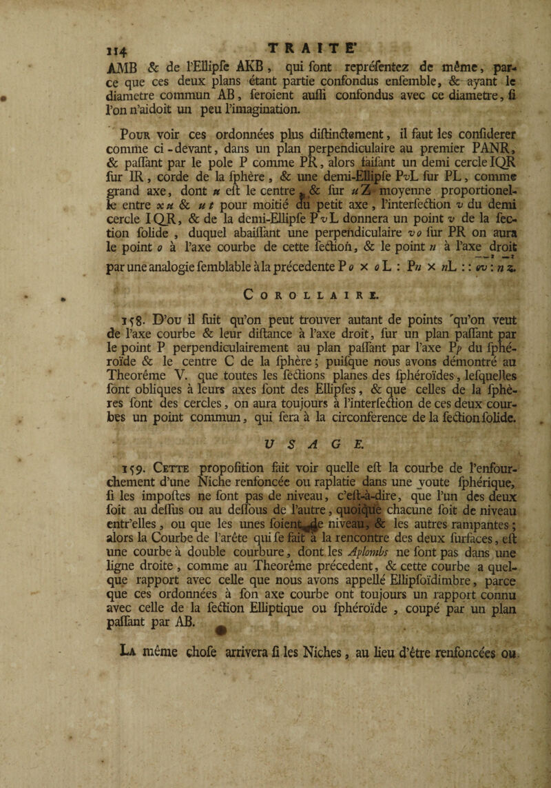 ,i4 TRAIT E’ AMB & de l’Ellipfe AKB , qui font repréfentez de même, par¬ ce que ces deux plans étant partie confondus enfemble, 8c ayant le diamètre commun AB, feroient auffi confondus avec ce diamètre, fi l’on n’aidoit un peu rimagination. Pour voir ces ordonnées plus diftinétement, il faut les confiderer comme ci-devant, dans un plan perpendiculaire au premier PANR, & palfant par le pôle P comme PR, alors faifant un demi cercle IQR fur IR , corde de la fphère , & une demi-EIipfe FvL fur PL, comme grand axe, dont u elt le centre * & fur u Z moyenne proportionel- le entre xh 8c ut pour moitié au petit axe, Pinterfedion v du demi cercle IQR> & de la demi-Ellipfe Px>L donnera un point v de la fec- tion folide , duquel abailfant une perpendiculaire vo fur PR on aura le point o à l’axe courbe de cette fedtion, & le point n à l’axe droit A- —— 2 mm-2 par une analogie femblable à la précédente P o x oL : P// x nL ::ev: nz. Corollaire. if8. D’ou il fuit qu’on peut trouver autant de points rqu’on veut de l’axe courbe & leur diftance à l’axe droit, fur un plan palfant par le point P perpendiculairement au plan palTant par l’axe P> du fphé- roïde & le centre C de la fphère ; puifque nous avons démontré au Theorême V. que toutes les fe&ions planes des fphéroïdes, lefqueJles font obliques à leurs axes font des Ellipfes, & que celles de la fphè- res font des cercles, on aura toujours à Pinterfeâion de ces deux cour¬ bes un point commun, qui fera à la circonférence de la fection folide. USAGE. 159. Cette propolition fait voir quelle elt la courbe de l’enfour- chement d’une Niche renfoncée ou raplatie dans une voûte Iphérique, fi les importes ne font pas de niveau, c’eft-à-dire, que l’un des deux foit au delfus ou au delfous de l’autre, quoique chacune foit de niveau entr’elles, ou que les unes foient^Je niveau, & les autres rampantes ; alors la Courbe de l’arête qui fe fait à la rencontre des deux furfaces, elt une courbe à double courbure, dont les Aplombs ne font pas dans une ligne droite , comme au Theorême précèdent, & cette courbe a quel¬ que rapport avec celle que nous avons appellé Ellipfoïdimbre, parce que ces ordonnées à fon axe courbe ont toujours un rapport connu avec celle de la feétion Elliptique ou fphéroïde , coupé par un plan palfant par AB. La même chofe arrivera fi les Niches, au lieu d’être renfoncées ou.