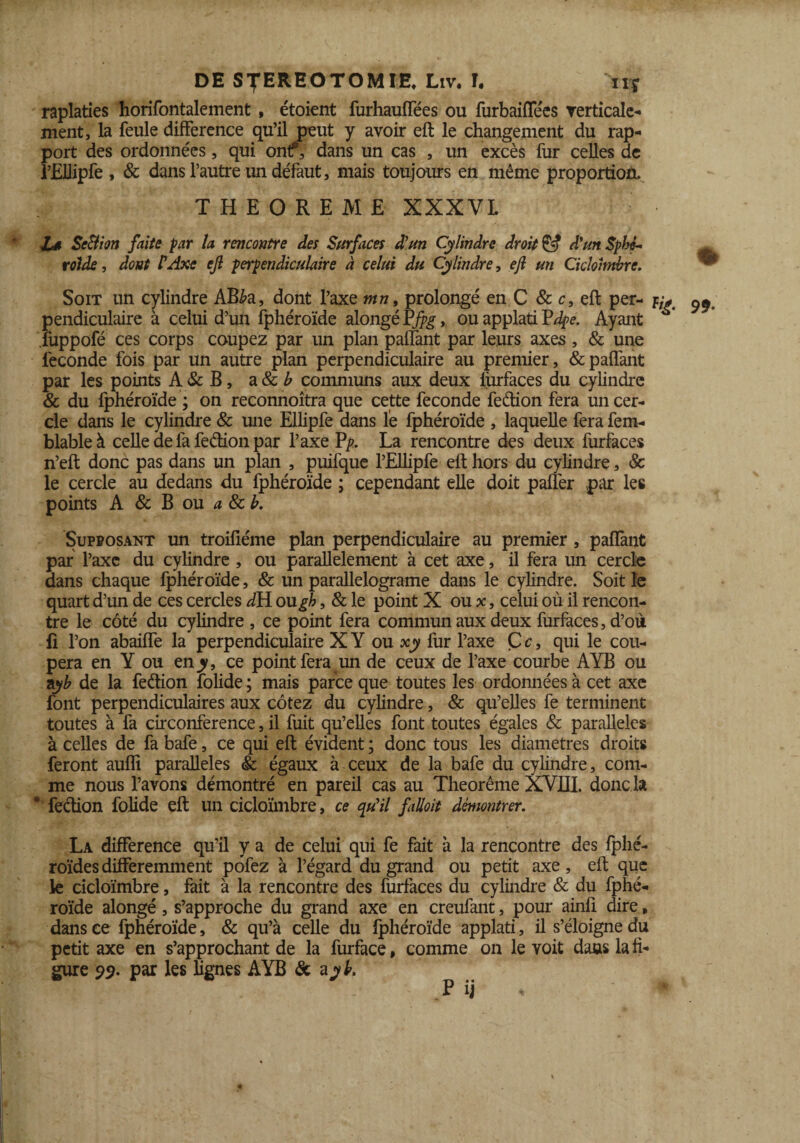 raplaties horifontalement, étaient furhauffées ou furbaiffe'es verticale- ment, la feule différence qu’il peut y avoir eft le changement du rap¬ port des ordonnées, qui ont?, dans un cas , un excès fur celles de rEUipfe , & dans l’autre un défaut, mais toujours en même proportion, THEOREME XXXVL L* Se&ion faite far la rencontre des Surfaces d'un Cylindre droit & d'un Sphé¬ roïde , dont P Axe ejl perpendiculaire à celui du Cylindre, eji un Ciclohnhre. ^ Soit un cylindre AB£a, dont l’axe mn, prolongé en C & c, eft per- k* ^ pendiculaire à celui d’un fphéroïde alongé Pjpg, ou applati Pdpe. Ayant fuppofé ces corps coupez par un plan paffant par leurs axes , & une fécondé fois par un autre plan perpendiculaire au premier, & paffant par les points A & B, a 8c b communs aux deux furfaces du cylindre & du fphéroïde ; on reconnoîtra que cette fécondé feétion fera un cer¬ cle dans le cylindre & une Ellipfe dans le fphéroïde , laquelle fera fem- blableà celle de fa feétion par l’axe P'p. La rencontre des deux furfaces n’eft donc pas dans un plan , puifque l’Elhpfe eft hors du cylindre, & le cercle au dedans du fphéroïde ; cependant elle doit paffer .par les points A & B ou a & h. Supposant un troifiéme plan perpendiculaire au premier, paffant par l’axe du cylindre , ou parallèlement à cet axe, il fera un cercle dans chaque fphéroïde, & un parallelograme dans le cylindre. Soit le quart d’un de ces cercles dH ough, & le point X ou x, celui où il rencon¬ tre le côté du cylindre , ce point fera commun aux deux furfaces, d’où li l’on abaiffe la perpendiculaire XY ou xy fur l’axe Çr, qui le cou¬ pera en Y ou en_y, ce point fera un de ceux de l’axe courbe AYB ou ayb de la feéfion folide ; mais parce que toutes les ordonnées à cet axe font perpendiculaires aux cotez du cylindre, & qu’elles fe terminent toutes à fa circonférence, il fuit qu’elles font toutes égales & parallèles à celles de fa bafe, ce qui eft évident ; donc tous les diamètres droits feront auffi parallèles & égaux à ceux de la bafe du cylindre, com¬ me nous l’avons démontré en pareil cas au Theorême XVIII. donc la ° fection folide eft un cicloïmbre, ce cpïil fiUoit démontrer. La différence qu’il y a de celui qui fe fait à la rencontre des fplié- roïdes différemment pofez à l’égard du grand ou petit axe, eft que k cicloïmbre, fait à la rencontre des furfaces du cylindre & du fphé¬ roïde alongé, s’approche du grand axe en creufant, pour ainfi dire, dans ce fphéroïde, & qu’à celle du fphéroïde applati, il s’éloigne du petit axe en s’approchant de la furface, comme on le voit dans la fi¬ gure <yy. par les lignes AYB & ajyL