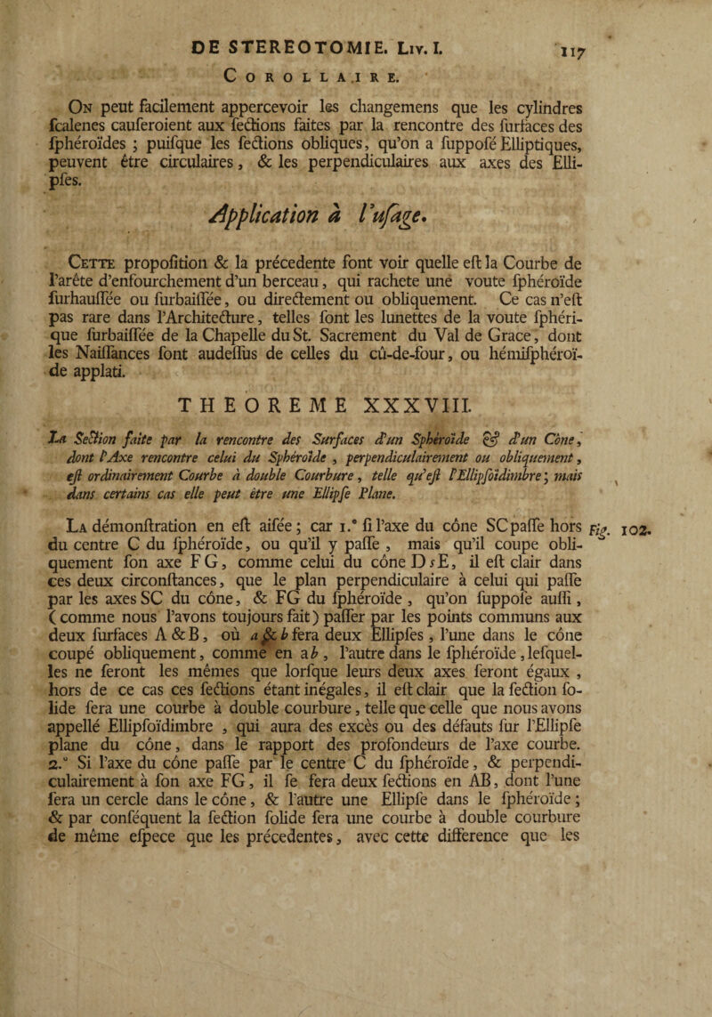 COROLLA.IRE. 117 On peut facilement appercevoir les cliangemens que les cylindres fcalenes cauferoient aux fections faites par la rencontre des iuriaces des fphéroïdes ; puifque les fedions obliques, qu’on a fuppoféElliptiques, peuvent être circulaires, & les perpendiculaires aux axes des Elli- pfes. application à Vufage. Cette propofition & la précédente font voir quelle eft la Courbe de l’arête d’enfourchement d’un berceau, qui racheté une voûte fphéroïde furhauffée ou furbailTée, ou directement ou obliquement. Ce cas n’eft pas rare dans l’Architedure, telles font les lunettes de la voûte fphéri- que furbaiffée de la Chapelle du St. Sacrement du Val de Grâce, dont les Naiifances font audeffus de celles du cû-de-four, ou hémifphéroï- de applati. THEOREME XXXVIII. Xui Seftion faite par la rencontre des Surfaces d’un Sphéroïde & d’un Cône, dont l’Axe rencontre celui du Sphéroïde , perpendiculairement ou obliquement, ejl ordinairement Courbe à double Courbure, telle qu’ejl l’Ellipfoïdimbre ; mais dans certains cas elle peut être une Ellipfe Plane. La démonftration en eft aifée; car i.* fi l’axe du cône SC paffe hors I02. du centre C du fphéroïde, ou qu’il y paffe , mais qu’il coupe obü- * quement fon axe FG, comme celui du côneDrE, il eft clair dans ces deux circonftances, que le plan perpendiculaire à celui qui paffe par les axes SC du cône, & FG du fphéroïde , qu’on fuppolê auffi , ( comme nous l’avons toujours fait ) paffer par les points communs aux deux furfaces A&B, où a§cbfera deux Ellipfes, l’une dans le cône coupé obliquement, comme en a b, l’autre dans le fphéroïde, lefquel- les ne feront les mêmes que lorfque leurs deux axes feront égaux , hors de ce cas ces feâions étant inégales, il eft clair que la feétion fo- lide fera une courbe à double courbure, telle que celle que nous avons appellé Ellipfoïdimbre , qui aura des excès ou des défauts fur l’Ellipfe plane du cône, dans le rapport des profondeurs de l’axe courbe. 2.0 Si l’axe du cône paffe par le centre C du fphéroïde, & perpendi¬ culairement à fon axe FG, il fe fera deux feéftons en AB, dont l’une fera un cercle dans le cône, & l’autre une Ellipfe dans le fphéroïde ; & par conféquent la feétion folide fera une courbe à double courbure de même efpece que les précédentes, avec cette différence que les