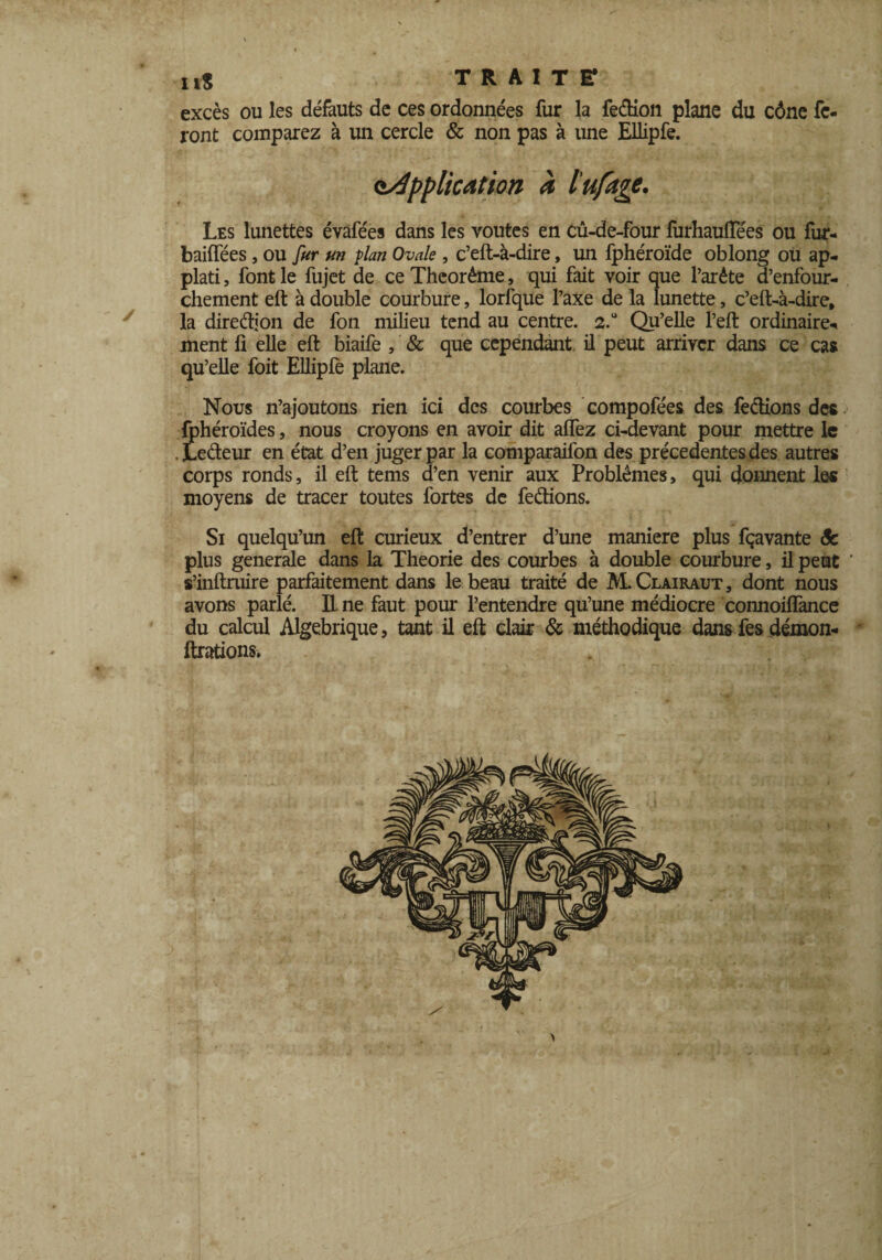 excès ou les défauts de ces ordonnées fur la fe&ion plane du cône fe¬ ront comparez à un cercle & non pas à une Ellipfe. application à l'ufage. Les lunettes évàfées dans les voûtes en cû-de-four furhauiïees ou fur- baiffees, ou fur un vlan Ovale , c’eft-à-dire, un fphéroïde oblong ou ap- plati, font le fujet de ce Théorème, qui fait voir que l’arête d’enfour- chement eft à double courbure, lorfque l’axe de la lunette, c’eft-à-dire, la direction de fon milieu tend au centre. 2.0 Qu’elle l’eft ordinaire^ ment ft elle eft biaife , & que cependant, il peut arriver dans ce cas qu’elle foit Ellipfè plane. Nous n’ajoutons rien ici des courbes compofées des fe&ions des fphéroïdes, nous croyons en avoir dit aflez ci-devant pour mettre le . JLeéteur en état d’en juger par la comparaifon des précédentes des autres corps ronds, il eft tems d’en venir aux Problèmes, qui donnent les moyens de tracer toutes fortes de ferions. Si quelqu’un eft curieux d’entrer d’une maniéré plus fçavante Sc plus generale dans la Théorie des courbes à double courbure, il peut ' s’inftruire parfaitement dans le beau traité de M.Clairaut, dont nous avons parlé. E ne faut pour l’entendre qu’une médiocre connoiffance du calcul Algébrique, tant il eft clair & méthodique dansfesdémon- - ftrations.