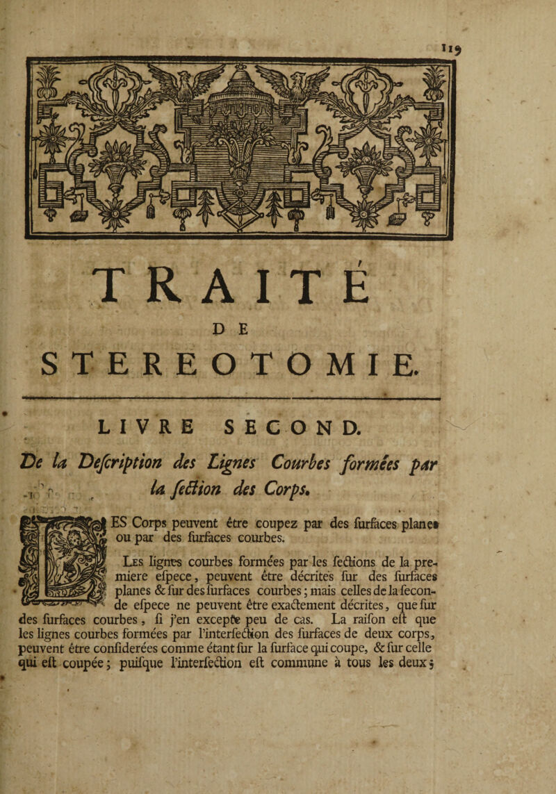 TRAITÉ D E STEREOTOMIE. LIVRE SE CO N D. De la Dejeription des Lignes Courbes formées par la feélion des Corps. irr.o y. ■ •' ? .• ; ES Corps peuvent être coupez par des furfaces plane» ou par des furfaces courbes. Les lignes courbes formées par les feétions de la pre¬ mière efpece, peuvent être décrites fur des furfaces planes & fur des furfaces courbes ; mais celles de la fécon¬ dé efpece ne peuvent être exactement décrites, que fur des furfaces courbes, fi j’en excepte peu de cas. La raifon eft que les lignes courbes formées par l’interfeâion des furfaces de deux corps , peuvent être confiderées comme étant fur la furface qui coupe, & fur celle qui eft coupée; puifque l’interfeétion eft commune à tous les deux?