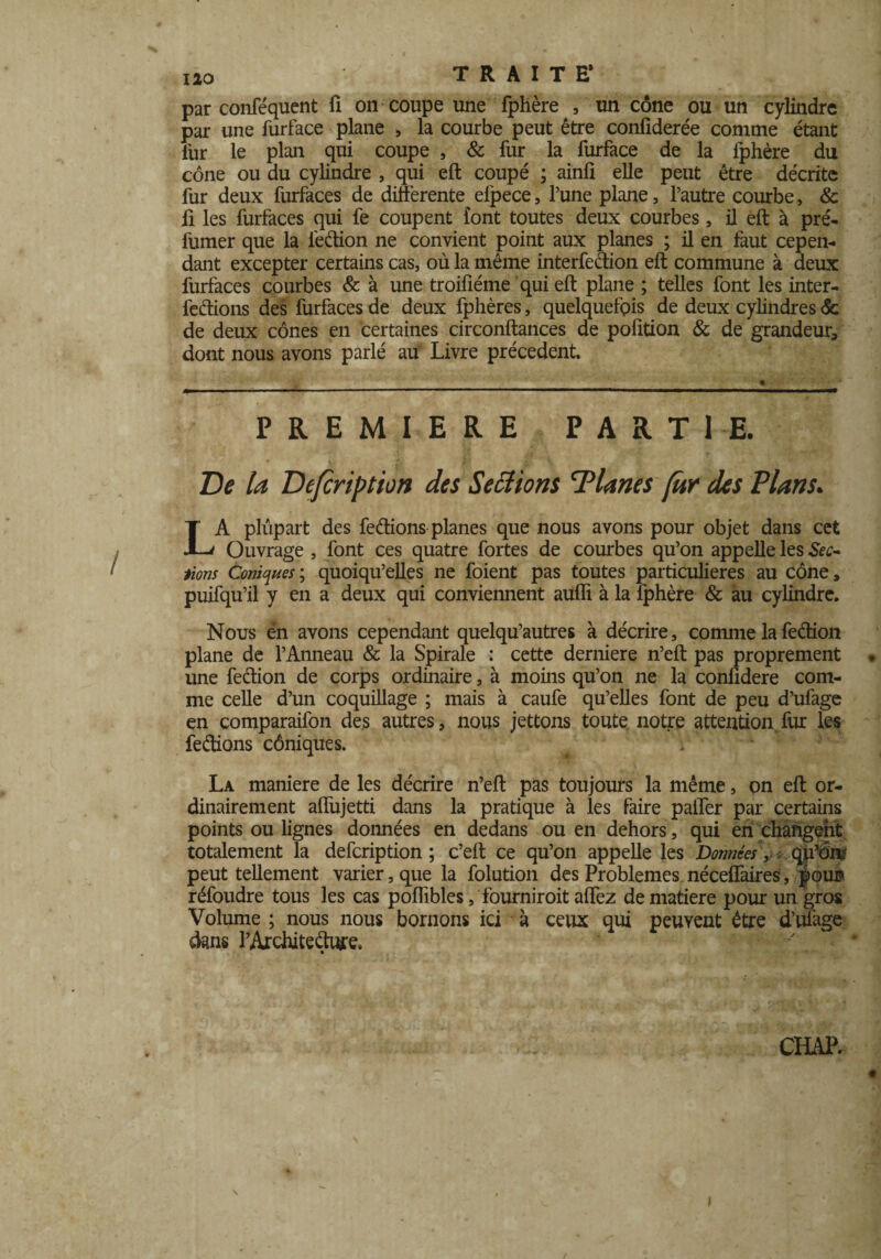 par conféquent fi on coupe une fphère , ' un cône ou un cylindre par une furface plane , la courbe peut être conliderée comme étant lur le plan qui coupe , & fur la furface de la fphère du cône ou du cylindre , qui eft coupé ; ainfi elle peut être décrite fur deux furfaces de differente elpece, l’une plane, l’autre courbe, & fi les furfaces qui fe coupent font toutes deux courbes, il eft à pré¬ fumer que la fedion ne convient point aux planes ; il en faut cepen¬ dant excepter certains cas, où la même interfedion eft commune à deux furfaces courbes & à une troifiéme qui eft plane ; telles font les inter¬ férions des furfaces de deux fphères, quelquefois de deux cylindres & de deux cônes en certaines circonftances de pofition & de grandeur, dont nous avons parlé au Livre précèdent. PREMIERE PARTIE. De la Defcription des Serions 'Planes fur des Plans. LA plupart des fedions planes que nous avons pour objet dans cet Ouvrage , font ces quatre fortes de courbes qu’on appelle les Sec¬ tions Coniques; quoiqu’elles ne foient pas toutes particulières au cône, puifqu’il y en a deux qui conviennent aufli à la fphère & au cylindre. Nous én avons cependant quelqu’autres à décrire, comme lafedion plane de l’Anneau & la Spirale : cette derniere n’eft pas proprement une fedion de corps ordinaire, à moins qu’on ne la conlidere com¬ me celle d’un coquillage ; mais à caufe qu’elles font de peu d’ufage en comparaifon des autres, nous jettons toute notre attention fur les fedions côniques. f La maniéré de les décrire n’eft pas toujours la même, pn eft or¬ dinairement affujetti dans la pratique à les faire palier par certains points ou lignes données en dedans ou en dehors, qui en changent totalement la defcription ; c’eft ce qu’on appelle les Données, qp’onr peut tellement varier, que la folution des Problèmes néceffaires, pour» réfoudre tous les cas poflibles, fourniroit allez de matière pour un gros Volume ; nous nous bornons ici à ceux qui peuvent être d’ufage dans l’Architeduife.