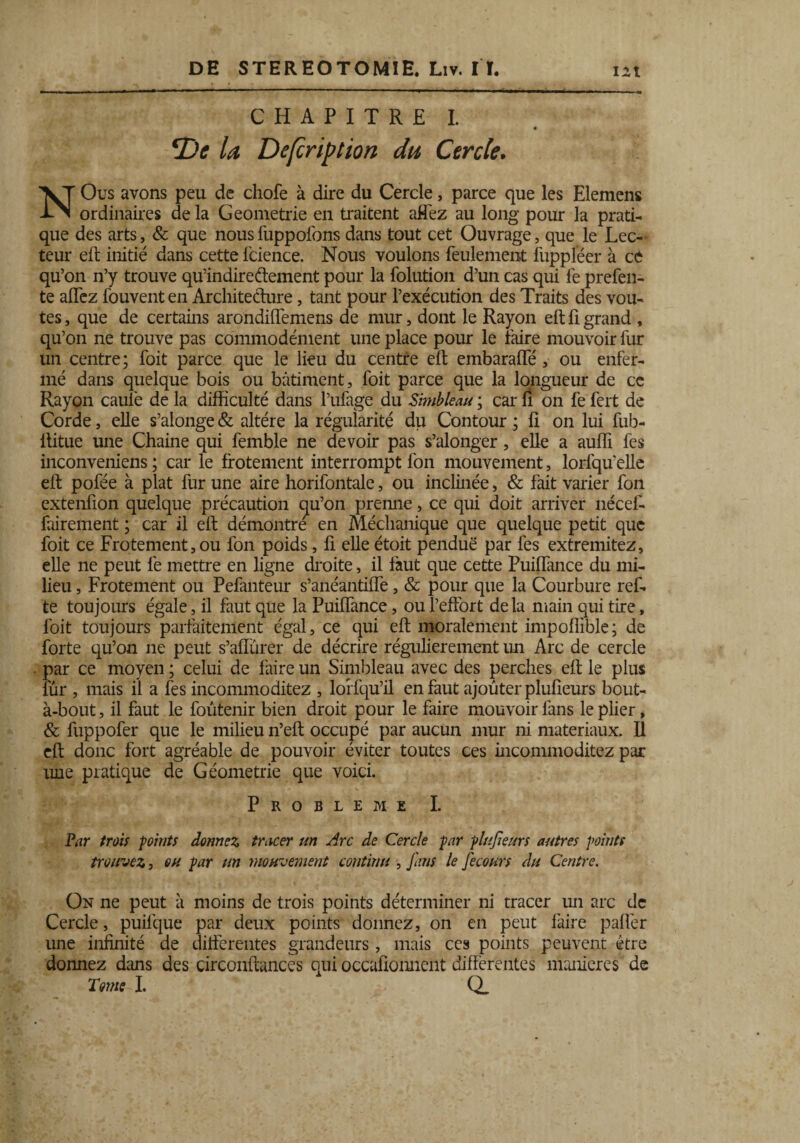 CHAPITRE I. *Dc U Defcription du Cercle. NOus avons peu de chofe à dire du Cercle, parce que les Elemens ordinaires de la Geometrie en traitent affez au long pour la prati¬ que des arts, & que nous fuppofons dans tout cet Ouvrage, que le Lec¬ teur eft initié dans cette fcience. Nous voulons feulement fuppleer à ce qu’on n’y trouve qu’indireftement pour la folution d’un cas qui le prefen- te alTez fouvent en Architecture, tant pour l’exécution des Traits des voû¬ tes , que de certains arondiffemens de mur, dont le Rayon eft fi grand , qu’on ne trouve pas commodément une place pour le faire mouvoir fur un centre; foit parce que le lieu du centre eft embaraffé , ou enfer¬ mé dans quelque bois ou bâtiment, foit parce que la longueur de cc Rayon cauiè delà difficulté dans l’ufage du Simbleau ; car fi on fefert de Corde, elle s’alonge & altère la régularité du Contour ; fi on lui fub- ltitue une Chaine qui femble ne devoir pas s’alonger, elle a aufli fes inconveniens ; car le frotement interrompt fon mouvement, lorfqu’elle eft pofée à plat fur une aire horifontale, ou inclinée, & fait varier fon extenfion quelque précaution qu’on prenne, ce qui doit arriver nécef- fairement ; car il eft démontre en Méchanique que quelque petit que foit ce Frotement,ou fon poids, fi elle étoit pendue par fes extremitez, elle ne peut fe mettre en ligne droite, il faut que cette Puiffance du mi¬ lieu , Frotement ou Pefanteur s’anéantiffe, & pour que la Courbure ref- te toujours égale, il faut que la Puiffance, ou l’effort delà main qui tire, foit toujours parfaitement égal, ce qui eft moralement impofiible; de forte qu’on ne peut s’affurer de décrire régulièrement un Arc de cercle par ce moyen ; celui de faire un Simbleau avec des perches eft le plus fur , mais il a fes incommoditez , lorfqu’il en faut ajouter plufieurs bout- à-bout , il faut le foûtenir bien droit pour le faire mouvoir fans le plier, & fuppofer que le milieu n’eft occupé par aucun mur ni matériaux. Il eft donc fort agréable de pouvoir éviter toutes ces incommoditez par une pratique de Géométrie que voici. PROBLEME I. Par trois points donnez tracer un Arc de Cercle par plufeurs autres points trouvez, ou par un mouvement continu , fans le fecours du Centre. On ne peut à moins de trois points déterminer ni tracer un arc de Cercle, puilque par deux points donnez, on en peut faire palier une infinité de differentes grandeurs, mais ces points peuvent être donnez dans des circonftances qui occafioiment différentes maniérés de Tome I. Q_