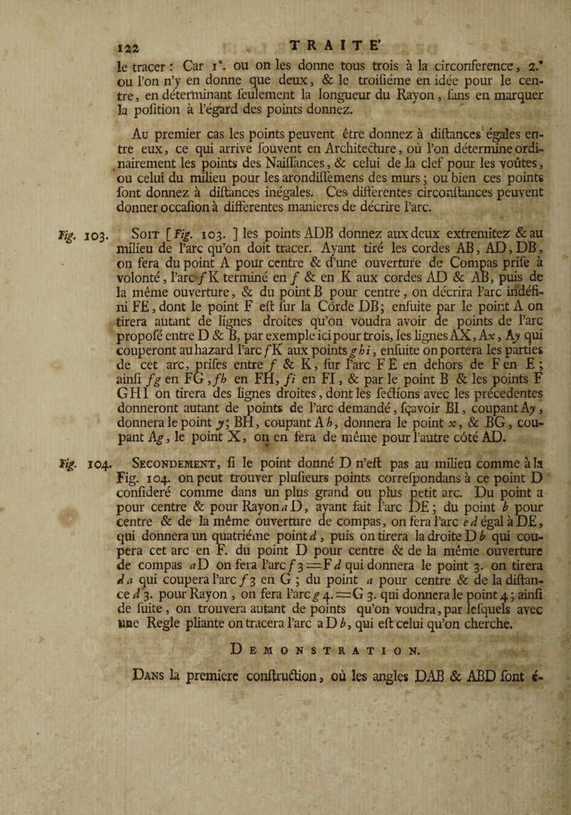 le tracer : Car i°. ou on les donne tous trois à la circonférence, 2.* ou l’on n’y en donne que deux, & le troiûéme en idée pour le cen¬ tre , en déterminant feulement la longueur du Rayon, fuis en marquer la pofition à l’égard des points donnez. Au premier cas les points peuvent être donnez à diftances égales en¬ tre eux, ce qui arrive fouvent en Architecture, où l’on détermine ordi¬ nairement les points des NaifTances, & celui de la clef pour les voûtes, ou celui du milieu pour les arondiflémens des murs ; ou bien ces points font donnez à diftances inégales. Ces différentes circonltances peuvent donner occafion à differentes maniérés de décrire l’arc. Tig. 103. Soit [Fig. 103. ] les points ADB donnez aux deux extremitez &au milieu de l’arc qu’on doit tracer. Ayant tiré les cordes AB, AD, DB, on fera du point A pour centre & d’une ouverture de Compas prife à volonté, l’arc /K terminé en / & en K aux cordes AD & AB, puis de la même ouverture, & du point B pour centre, on décrira l’arc indéfi¬ ni F£, dont le point F eft fur la Corde DB ; enfuite par le point A on tirera autant de lignes droites qu’on voudra avoir de points de l’arc propofé entre D & B, par exemple ici pour trois, les lignes AX, Ax, Ajy qui couperont auhazard l’arc fK aux points ghi, enfuite on portera les parties de cet arc, prifes entre / & K, fur rare FE en dehors de F en E ; ainli fg en FG ,fh en FH, fi en FI, & par le point B & les points F GHI on tirera des lignes droites, dont les ferions avec les précédentes donneront autant de points de l’arc demandé, fçavoir BI, coupant Ay, donnera le point y; BH, coupant A b, donnera le point x, 8c BG, cou¬ pant Ag, le point X, on en fera de même pour l’autre côté AD. ¥ig. 104. Secondement, fi le point donné D n’efl pas au milieu comme à h Fig. 104. on peut trouver plufîeurs points correfpondans à ce point D confideré comme dans un plus grand ou plus petit arc. Du point a pour centre & pour Rayons D, ayant fait l’arc DE; du point b pour centre & de la même ouverture de compas, on fera l’arc e Régala DE, qui donnera un quatrième pointé, puis on tirera la droite Db qui cou¬ pera cet arc en F. du point D pour centre & de la même ouverture de compas ^D on fera l’arc/3 d qui donnera le point 3. on tirera d a qui coupera l’arc / 3 en G ; du point a pour centre & de la diftan- ce d 3. pour Rayon , on fera l’arc^ 4. = G 3. qui donnera le point 4 ; ainli de fuite, on trouvera autant de points qu’on voudra,par lefquels avec une Réglé pliante on tracera l’arc a D b, qui eft celui qu’on cherche. Démonstration. Dans la première conftruêlion, ou les angles DAB & ABD font é-