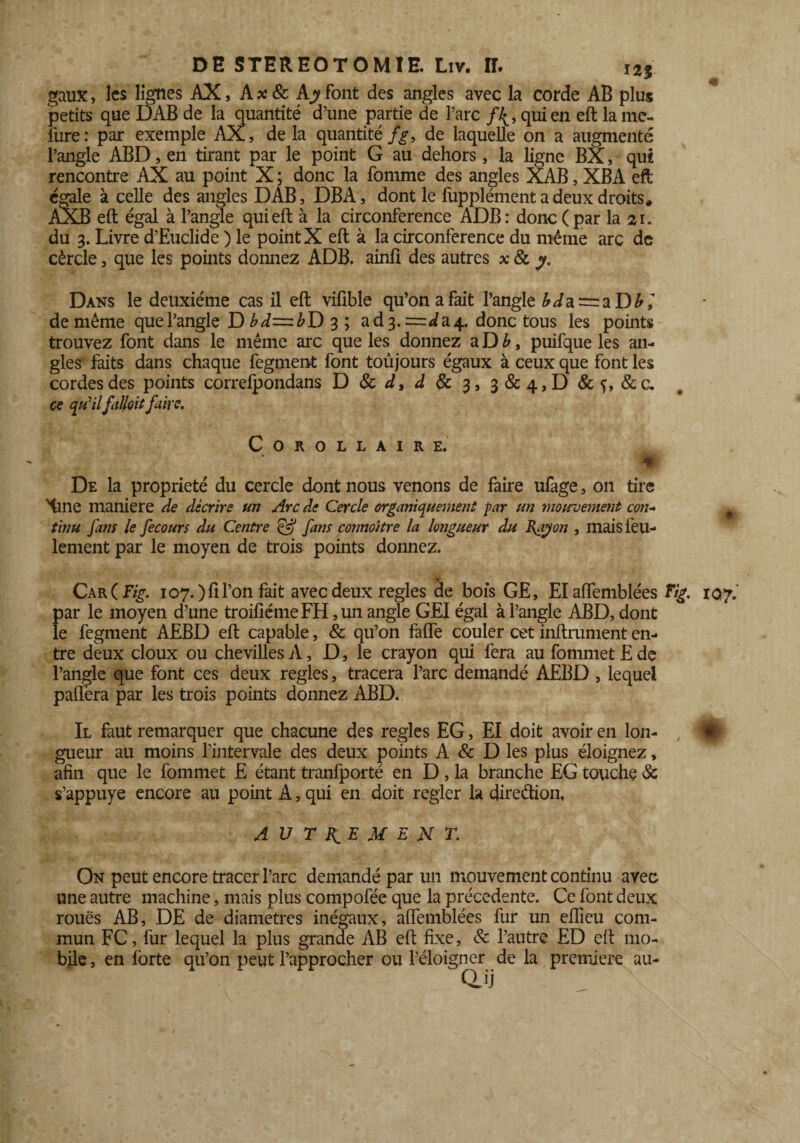 gaux, les lignes AX, A*& Ajyfont des angles avec la corde AB plus petits que DAB de la quantité d’une partie de l’arc qui en eft la inc¬ lure: par exemple AX, de la quantité/^, de laquelle on a augmenté l’angle ABD, en tirant par le point G au dehors, la ligne BX, qui rencontre AX au point X; donc la fomme des angles XAB, XBA eft égale à celle des angles DAB, DBA, dont le fupplément a deux droits» AXB eft égal à l’angle qui eft à la circonférence ADB: donc (par la ai. du 3. Livre d’Euclide ) le point X eft à la circonférence du même arc de cèrcle, que les points domiez ADB. ainfi des autres x 8c y. Dans le deuxième cas il eft vifible qu’on a fait l’angle ^ia = aD^,’ de même que l’angle D bd=ibD 3 ; ad 3.=^ a 4. donc tous les points trouvez font dans le même arc que les donnez a D b, puifque les an¬ gles faits dans chaque fegment font toujours égaux à ceux que font les cordes des points correfpondans D 8c d, ^&3,3&4,D&f, &c. ce qu'ilfal/oit faire. Corollaire. De la propriété du cercle dont nous venons de faire ufage, on tire Hrne maniéré de décrire un Arc de Cercle organiquement par un moiroement con~ 9 tinu fans le fecotm du Centre & fans cormoitre la longueur du Rayon , mais feu¬ lement par le moyen de trois points donnez. Car( Fig. 107. )fi l’on fait avec deux réglés de bois GE, Elaflemblées Fig. 107.’ par le moyen d’une troiflémeFH ,un angle GEI égal à l’angle ABD, dont le fegment AEBD eft capable, & qu’on fafle couler cet infiniment en¬ tre deux doux ou chevilles A, D, le crayon qui fera au fommet E de l’angle que font ces deux réglés, tracera l’arc demandé AEBD , lequel paftera par les trois points donnez ABD. Il faut remarquer que chacune des réglés EG, El doit avoir en Ion- , mÈ gueur au moins l’intervale des deux points A & D les plus éloignez, afin que le fommet E étant tranfporté en D, la branche EG touche & s’appuye encore au point A, qui en doit regler la direction, AUTREMENT. On peut encore tracer l’arc demandé par un mouvement continu avec une autre machine, mais plus compofée que la precedente. Ce font deux roues AB, DE de diamètres inégaux, affemblées fur un eftieu com¬ mun FC, fur lequel la plus grande AB eft fixe, 8c l’autre ED eft mo¬ bile , en forte qu’on peut l’approcher ou l’éloigner de la première au-