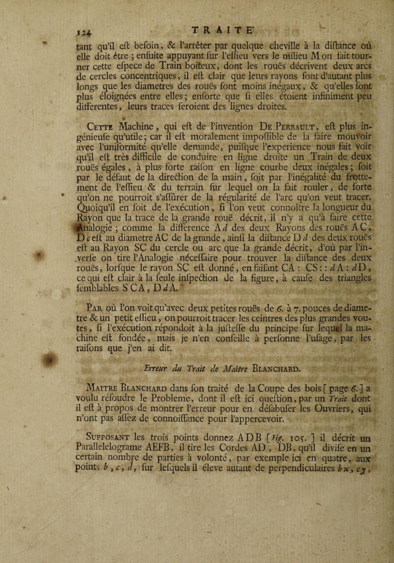 tant qu’il eft befoin, & l’arrêter par quelque cheville à la diftance où elle doit être ; enfuite appuyant fur l’eflieu vers le milieu M on fait tour¬ ner cette efpece de Train boiteux, dont les roues décrivent deux arcs de cercles concentriques, il eft clair que leurs rayons font d’autant plus longs que les diamètres des roues font moins inégaux, 6c qu’elles font plus éloignées entre elles ; enforte que fi elles étoient infiniment peu differentes, leurs traces feroient des lignes droites. Cette Machine, qui eft de l’invention De Perrault , eft plus in- génieufe qu’utile; car il eft moralement impoflible de la faire mouvoir avec l’uniformité qu’elle demande, puifque l’experience nous fait voir qu’il eft très difficile de conduire en ligne droite un Train de deux roues égales, à plus forte raifon en ligne courbe deux inégales ; foit par le défaut de la direction de la main, foit par l’inégalité du frotte¬ ment de l’effieu & du terrain fur lequel on la fait rouler, de forte qu’on ne pourroit s’affûrer de la régularité de l’arc qu’on veut tracer. Quoiqu’il en foit de l’exécution, ft l’on veut connoître la longueur du Rayon que la trace de la grande roue décrit, il n’y a qu’à faire cette Analogie ; comme la différence Àd des deux Rayons des roues AC, D c eft au diamètre AC de la grande, ainfi la diftance D J des deux roues eft au Rayon SC du cercle ou arc que la grande décrit, d’où par l’in- .verle on tire l’Analogie néceffaire pour trouver la diftance des deux roues, lorfque le rayon SC eft donné, enfailànt CA : CS : : A A : dD, ce qui eft clair à la feule infpeélion de la figure, à caufe des triangles femblables SCA, D d A. ’ Par où l’on voit qu’avec deux petites roués de 6. à 7. pouces de diamè¬ tre & un petit effieu, on pourroit tracer les ceintres des plus grandes voû¬ tes , fi l’exécution répondoit à la jufteffe du principe fur lequel la ma¬ chine eft fondée, mais je n’en confeille à perfonne l’ufage, par les raifons que j’en ai dit. Erreur du Trait de Ma/tre Blanchard. Maître Blanchard dans fon traité de la Coupe des bois [ page 6. ] a voulu réfoudre le Problème, dont il eft ici queftion, par un Trait dont il eft à propos de montrer l’erreur pour en défabufer les Ouvriers, qui n’ont pas affez de connoiffance pour l’appercevoir. Supposant les trois points donnez AD B [% ioç. ] il décrit un Parallelelograme AEFB, il tire les Cordes AD , DB, qu’il divife en un certain nombre de parties à volonté, par exemple ici en quatre, aux points b 3c, fur lefquelsil éleve autant de perpendiculaires bxr, cy,