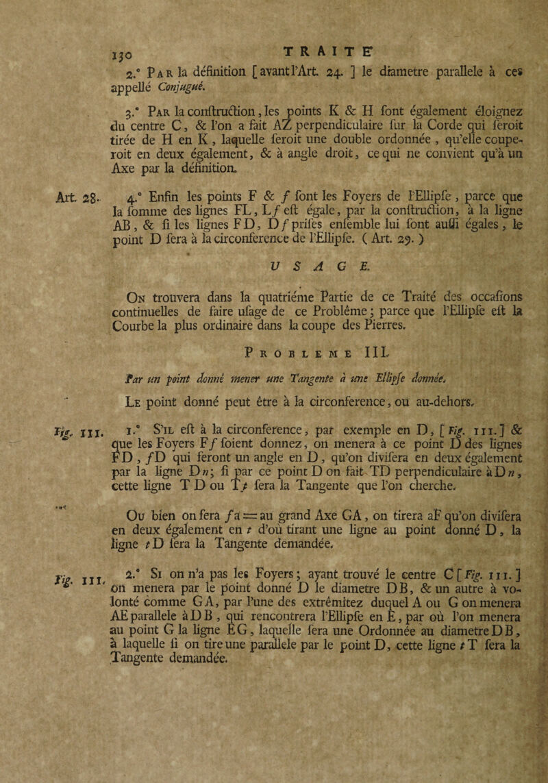 2. ° Par la définition [avant l’Art. 24. ] le diamètre parallèle à ces appelle Conjugué. 3. * Par la conftruftion, les points K & H font également éloignez du centre C, & l’on a fait AZ perpendiculaire liir la Corde qui fèroit tirée de H en K, laquelle feroit une double ordonnée , qu’elle coupe- roit en deux également, & à angle droit, ce qui ne convient qu’à un Axe par la définition» Art 28- 4-° Enfin les points F & / font les Foyers de l’Eliipfe, parce que la fomme des lignes FL, L/eft égale, par la conftruâion, à la ligne AB, & fi les lignes F D, D f prifes enfemble lui font auflî égales, le point D fera à la circonférence de l’Ellipfe. ( Ait. 29. ) USAGE. On trouvera dans la quatrième Partie de ce Traité des occafïons continuelles de faire ufage de ce Problème ; parce que l’Ellipfe eft la Courbe la plus ordinaire dans la coupe des Pierres. PROBLEME IIL far un point donné mener une Tangente à une Ellipfe donnée. Le point donné peut être à la circonférence, ou au-dehors. ï/V„ jjj, i.° S’il eft à la circonférence, par exemple en D, f Fig. ni.] & que les Foyers F/foient donnez, on mènera à ce point D des lignes FD , /D qui feront un angle en D, qu’on divifera en deux également par la ligne D»; fi par ce point D on fait TD perpendiculaire àDw, cette ligne T D ou T t fera la Tangente que l’on cherche. Ou bien on fera /a = au grand Axe GA, on tirera aF qu’on divifera en deux également en t d’où tirant une ligne au point donné D, la ligne tD fera la Tangente demandée. Tig ni. 2,0 ^ onn’a Pas les Eoyers; ayant trouvé le centre C[F/£. iii. ] ** ' on mènera par le point donné D le diamètre D B, & un autre à vo¬ lonté comme GA, par l’une des extrêmitez duquel A ou G on mènera AE parallèle à D B , qui^ rencontrera l’Ellipfe en E, par où l’on mènera au point G la ligne É G, laquelle fera une Ordonnée au diamètre D B, à laquelle fi on tire une parallèle par le point D, cette ligne *T fera la Tangente demandée.