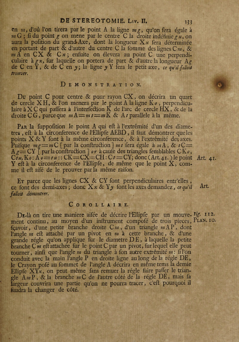 en m, d’où l’on tirera par le point A la ligne mg, qu’on fera égalé à mG; li du point g on mené par le centre C la droite indéfinie g x, on aura la pofition du grandAxe, dont la longueur Xx fera déterminée en portant de part & d’autre du centre C la fomme des lignes C m, & f»A en CX & C * ; enfuite on élevera au point C une perpendi¬ culaire fur laquelle on portera de part & d’autre la longueur A^ de C en Y, & de C en y; la ligne y Y fera le petit axe, ce qu'il fiUoit trouver. Démonstration. Du point C pour centre & pour rayon CX, on décrira un quart de cercle XH,& l’on mènera par le point A la ligne Xo , perpendicu¬ laire à X C qui palfera à l’interfedion K de l’arc de cercle HX, & de la droite CG, parce que mA = »/*=mK & A t parallèle à la même. Par la fuppofition le point A qui eft à l’extrémité d’un des diamè¬ tres , eft à la circonférence de l’EIlipfe AEBD, il faut démontrer que les points X & Y font à la même circonférence, & à l’extrémité des axes. Puifque mg = m C [par la conftruclion ] mt fera égale à m A, & *C= Ag~CY [ parla conftruclion ] or àcaule des triangles femblables C Ko, C tu. Ko : A 0 = t u : : CK~ CX“CH : C t = CY; donc (Art. 41. ) le point Y eft à la circonférence de l’Ellipfe, de même que le point X, com¬ me il eft aifé de le prouver parla même raifon. Et parce que les lignes CX & CY font perpendiculaires entr’elles, ce font des demi-axes; donc Xx 8c Y y font les axes demandez, ce qu'il fallait démontrer. Corollaire. DiAà on tire une maniéré aifée de décrire l’Ellipfe par un mouve¬ ment continu, au moyen d’un infiniment compofé de trois pièces, fçavoir, d’une petite branche droite Cm, d’un triangle m AP, dont l’angle m eft attaché par un pivot en m à cette branche, & d’une grande régie qu’on applique fur le diamètre D E, à laquelle la petite branche Cm eft attachée fur le point C par un pivot, fur lequel elle peut tourner, ainli que l’angle m du triangle à fon autre extrémité m: fi l’on conduit avec la main l’angle P en droite ligne au long de la régie DE, le Crayon pofé au fommet de l’angle A décrira en même tems la demie Ellipfe XYx, on peut même fans remuer la régie faire palier le trian¬ gle Am P, & la branche mC de l’autre côté de la régie DE, mais fa largeur couvrira une partie qu’on ne pourra tracer, c’eft pourquoi il faudra la changer de côté. Art. 41. Art Tig. II2. Plan. 10.