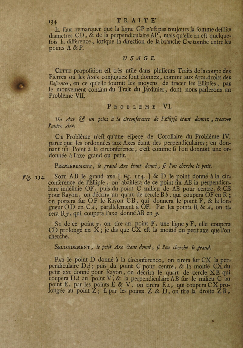Il faut remarquer que la ligne GP n’eftpas toujours la fommedefdits diamètres CD, & de la perpendiculaire AP , mais qu’elle en eft quelque¬ fois la différence, lorfque la direétion de la branche Qm tombe entre les points A &P. USAGE. Cette propofition eft très utile dans plufieurs Traits de la coupe des Pierres où les Axes conjuguez font donnez, comme aux Arcs-droits des Descentes, en ce qu’elle fournit les moyens de tracer les Ellipfes, par le mouvement continu du Trait du Jardinier , dont nous parlerons au Problème VU. PROBLEME VI. Un Axe & m point à U circonférence de PEllipfe étant dormez , trouve* P antre Axe; Ce Problème n’eft qu’une efpece de Corollaire du Problème IV. parce que les ordonnées aux Axes étant des perpendiculaires ; en don¬ nant un Point à la circonférence, c’eft comme fi l’on donnoit une or¬ donnée à l’axe grand ou petit. PREMIEREMENT, le grand Axe étant donné , fi Pon cherche le petit. 3 Fig. 114. Soit AB le grand axe [ Fig. 114. ] & D le point donné à la cir¬ conférence de. l’Ëllipfe , on abaiffera de ce point fur AB la perpendicu¬ laire indéfinie OF, puis du point C milieu de AB pour centre, & CB pour Rayon, on décrira un quart de cercle B b, qui coupera OF en R ; on portera fur O F le Rayon CB, qui domiera le point F, & la lon¬ gueur O D en C d, parallèlement à OF. Par les points R & d, on ti¬ rera Rj?, qui coupera l’axe domié AB en y. Si de ce point y, on tire au point F, une ligne jy F, elle coupera CD prolongé en X ; je dis que CX eft la moitié du petit axe que l’on cherche. , Secondement , le petit Axe étant donné, fi ton cherche le grand. Par le point D donné à la circonférence, on tirera fur CX la per¬ pendiculaire D d ; puis du point C pour centre, & la moitié CX du petit axe donné pour Rayon, on décrira le quart de cercle XE qui coupera Di au point V, & la perpendiculaire AB fur le milieu C au point E, par les points E & V, on tirera E z, qui coupera C X pro¬ longée au point Z ; fi par les points Z & D, on tire la droite Z B, e>