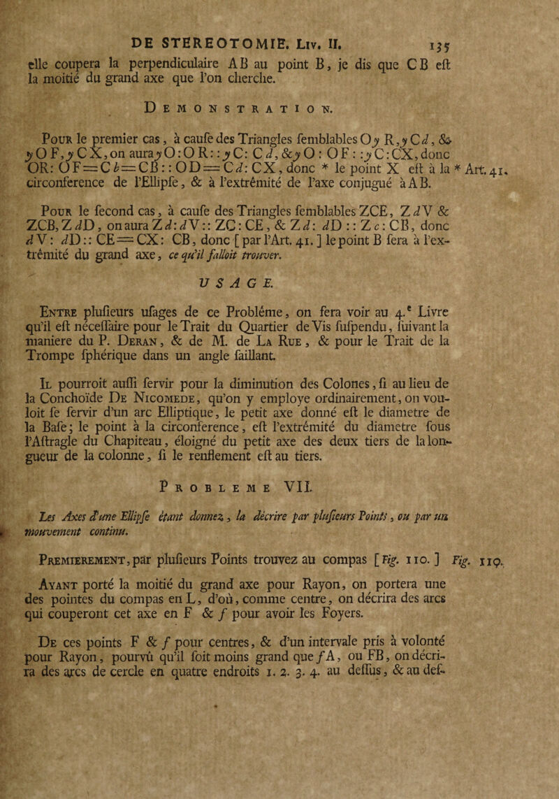 elle coupera la perpendiculaire AB au point B, je dis que CB eft la moitié du grand axe que l’on cherche. Démonstration. Pour le premier cas, à caufedes Triangles femblablesQy R,yCd, 8& yOF,yCX,on aurajy O : O R : : y C: C d, Scy O : O F : :y C : CX, donc OR: OF = C b—CB : : OD — Cd: CX, donc * le point X eft à la * Art.41. circonférence de l’Ellipfe, & à l’extrémité de l’axe conjugué à A B. Pour le fécond cas, à caufe des Triangles femblables ZCE, ZdY 8c ZCB, Z dD, onauraZ^: dV :: ZC: CE, & ZJ: dD : : Z c : CB, donc à V : dD : : CE= CX : CB, donc [ par l’Art. 41. ] le point B fera à l’ex¬ trémité du grand axe, ce qu'il fallût trouver. USAGE. Entre plufieurs ufages de ce Problème, on fera voir au 4.' Livre qu’il eft néceffaire pour le Trait du Quartier de Vis fufpendu, fuivantla maniéré du P. Deran , & de M. de La Rue , & pour le Trait de la Trompe fphérique dans un angle faillant. Il pourroit auflî fervir pour la diminution des Colones, ft au lieu de la Conchoïde De Nicomede , qu’on y employé ordinairement, on vou- loit fe fervir d’un arc Elliptique, le petit axe donné eft le diamètre de la Bafe ; le point à la circonférence, eft l’extrémité du diamètre fous l’Aftragle du Chapiteau, éloigné du petit axe des deux tiers de la lon¬ gueur de la colonne, fi le renflement eft au tiers. Problème VII. Les Axes dlïune Ellipfe étant donnez, la décrire par plufieurs Points, ou par un mouvement continu. Premièrement,par plufieurs Points trouvez au compas [F*>. 110. ] Fig. nç. Ayant porté la moitié du grand axe pour Rayon, on portera une des pointes du compas en L, d’où, comme centre, on décrira des arcs qui couperont cet axe en F & / pour avoir les Foyers. De ces points F 8c f pour centres, & d’un intervale pris à volonté pour Rayon, pourvu qu’il foit moins grand que /A, ou FB, on décri¬ ra des arcs de cercle en quatre endroits 1. 2. 3. 4. au defîus, &audef-