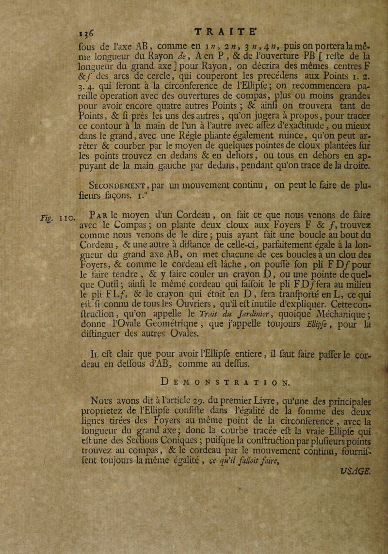 fous de l’axe AB, comme en i », 2 », 3 », 4 », puis oii portera la mê¬ me longueur du Rayon de, A en P , & de l’ouverture PB [ relie de la longueur du grand axe ] pour Rayon, on décrira des mêmes centres F &/ des arcs de cercle, qui couperont les precédens aux Points 1. 2. 3. 4. qui feront à la circonférence de l’Ellipfe ; on recommencera pa¬ reille operation avec des ouvertures de compas, plus ou moins grandes pour avoir encore quatre autres Points ; & ainli on trouvera tant de Points, & fi près les uns des autres, qu’on jugera à propos, pour tracer ce contour à la main de l’un à l’autre avec affez d’exaélitude, ou mieux dans le grand, avec une Régie pliante également mince, qu’on peut ar¬ rêter & courber par le moyen de quelques pointes de doux plantées fur les points trouvez en dedans & en dehors, ou tous en dehors en ap¬ puyant de la main gauche par dedans, pendant qu’on trace de la droite» Secondement,par un mouvement continu, on peut le faire de plu- fieurs façons. i.° jv Iia Par le moyen d’un Cordeau, on fait ce que nous venons de faire avec le Compas ; on plante deux doux aux Foyers F & /, trouvez comme nous venons de le dire ; puis ayant fait une boucle au bout du Cordeau, & une autre à diftance de celle-ci, parfaitement égale à la lon- fueur du grand axe AB, on met chacune de ces boucles à un clou des oyers, & comme le cordeau eft lâche , on pouffe fon pli F D/ pour le faire tendre , & y faire couler un crayon D, ou une pointe de quel¬ que Outil; ainfi le mêmé cordeau qui faifoit le pli F D/fera au milieu le pli FLf, & le crayon qui étoit en D, fera tranfporté enL, ce qui eft fi connu de tous les Ouvriers, qu’il eft inutile d’expliquer. Cette con- ftrudion, qu’on appelle le Trait du Jardinier, quoique Méchanique ; donne l’Ovale Geométriqne, que j’appelle toujours EHipfe, pour la diftinguer des autres Ovales. . Il eft clair que pour avoir l’Ellipfe entière, il faut faire paffer le cor¬ deau en deffous d’AB, comme au deffus. Démonstration. Nous avons dit à l'article 29. du premier Livre, qu’une des principales proprietez de l’Ellipfe confifte dans l’égalité de la fournie des deux lignes tirées des Foyers au même point de la circonférence , avec la longueur du grand axe ; donc la courbe tracée eft la vraie Ellipfe qui eft une des Serions Coniques ; puifque la conftruétion par plufieurs points trouvez au compas, & le cordeau par le mouvement continu, fournif- fent toujours la même égalité , ce <piil falioit faire, USAGE,