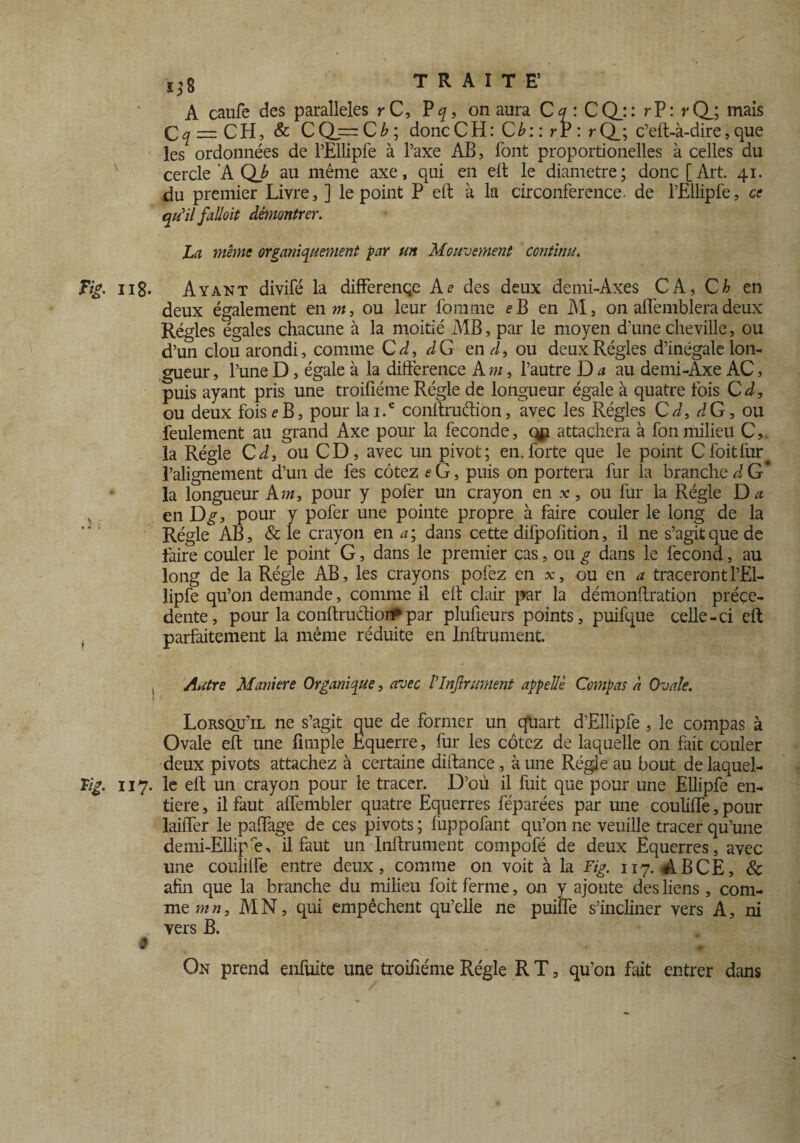 ( i;8 TRAITE’ A caufe des parallèles r C, P^, on aura Cq : CQ_:: rP: rQj mais Ç^ — CH, & CQ==C£; doncCH: Gb: : rr : rQ_; c’eft-à-dire, que les ordonnées de rEllipfe à l’axe AB, font proportionelles à celles du cercle A QJ' au même axe, qui en eft le diamètre; donc [Art. 41. du premier Livre, ] le point P eft à la circonférence, de l’Ellipfe, ce qu'il falloit démontrer. La même organiquement par un Mouvement continu. Fig. 118. Ayant divifé la differençe Ae des deux demi-Àxes CA, C h en deux également en»*, ou leur fournie fB en M, on affemblera deux Régies égales chacune à la moitié MB, par le moyen d’une cheville, ou d’un clouarondi, comme C d, dG end, ou deux Régies d’inégale lon¬ gueur , l’une D, égale à la différence A m, l’autre D a au demi-Axe AC, puis ayant pris une troifiéme Régie de longueur égale à quatre fois C d, ou deux fois e B, pour lai.c coiiffruffion, avec les Régies C d, dG, ou feulement au grand Axe pour la fécondé, qp attachera à fonmilieu C,. la Régie C d, ou CD, avec un pivot; en. forte que le point Cfoitfur l’alignement d’un de fes cotez eG, puis on portera fur la branche d G* la longueur Am, pour y pofer un crayon en *, ou fur la Régie D a en D^, pour y pofer une pointe propre à faire couler le long de la Régie AB, & le crayon en a; dans cette dilpofition, il ne s’agit que de taire couler le point G, dans le premier cas, ou g dans le fécond, au long de la Régie AB, les crayons pofez en ôc, ou en a traceront l’El- lipfe qu’on demande, comme il eff clair par la démonftration précé¬ dente, pour la conftruâioi#par plufieurs points, puifque celle-ci eft parfaitement la même réduite en Inftrument. , Autre M ailier e Organique, avec I Infiniment appelle Compas à Ovale. Lorsqu’il ne s’agit que de former un quart d’Ellipfe , le compas à Ovale eft une fimple Equerre, fur les cotez de laquelle on fait couler deux pivots attachez à certaine diftance , à une Régie au bout de laquel¬ le 117. le eft un crayon pour le tracer. D’où il fuit que pour une Ellipfe en¬ tière , il faut affembler quatre Equerres féparées par une coulilfe, pour laiffer le paflfage de ces pivots; fuppolant qu’on ne veuille tracer qu’une demi-Ellip'e, il faut un Inftrument compofé de deux Equerres, avec une coulilfe entre deux, comme on voit à la Fig. 117. A B CE, & afin que la branche du milieu foit ferme, on y ajoute des liens, com¬ me m n, M N, qui empêchent qu’elle ne puiffe s’incliner vers A, ni vers B. On prend enfuite une troifiéme Régie R T, qu’on Eut entrer dans 9
