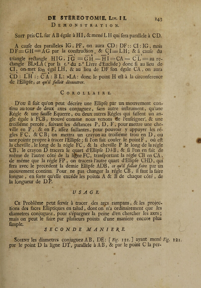 Démonstration. H3 Soit pris C L fur A B égale à HI, & mené L H qui fera parallèle à C D. A caufe des parallèles IG, PF, 011 aura CD : DF : : CI : IG, mais DF = GH = AG par la conftruétions & CI—LH; &â caufe du triangle reêlangle HIG, IG = GH — HI = CA — C L = au re- élangle BLxLA( par la f.edu 2-c Livre d’Euclide) donc fi au lieu de CI, on-met fon égal LH, & au lieu de DF fon égale CA, on aura _2 _2 __ 1 ^ CD : L H : : C A : B L : xLA : donc le point H eft à la circonférence de l’Ellipfe, ce qu'il fallût démonfter. Corollaire. 4» * \ ■ i1 • D’ou il fuit qu’on peut décrire une Ellipfe par un mouvement con¬ tinu autour de deux axes conjuguez, fans autre infiniment, qu’une Régie & une fauffe Equerre, ou deux autres Régies qui faffent un an¬ gle égale à FCB, trouvé comme nous venons de l’enfeigner*, & une troifiéme percée , fuivant les diftances P, D, F, pour mettre une che¬ ville en P, & en F, affez faillantes, pour pouvoir y appuyer les ré¬ gies F C, & CB; on mettra un crayon au troifiéme trou en D , ou une pointe propre à tracer l’Ellipfe ; fi l’on fait couler le point F , où eft $ la cheville, le long de la régie FC, & la cheville P le long de la régie CB, le crayon D tracera le quart d’Ellipfe D^B, & fi l’on en fait de même de l’autre côté de la ligne FC, tranfportant la régie CB en CA, de même que la régie FP, on tracera l’autre quart d’Ellipfe CHD, qui fera avec le precedent la demie Ellipfe ADB, ce qu'il falloit faire par un mouvement continu. Pour ne pas changer la régie CB , il faut la faire longue , en forte qu’elle excède les points A & B de chaque côté , de la longueur de DP. USAGE. Ce Problème peut fervir à tracer des arcs rampans, & les projec¬ tions des faces Elliptiques entalud, dont on* n’a ordinairement que les diamètres conjuguez, pour s’épargner la peine d’en chercher les axes; mais on peut le faire par plufîeurs points d’une maniéré encore plus limple. SECONDE MANIE K.£ Soient les diamètres conjuguez AB, DE: [ Fig. 121. ] ayant mené Fig. 121. par le point D la ligne DT, parallèle à AB, & par le point C la per-