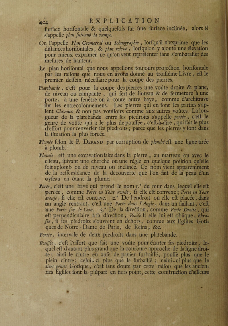 furface horifontale & quelquefois fur une furface inclinée, alors il s’appelle plan fuivant la rampe. On l’appelle Plan Geometral ou Ichnographie , lorfqu’il n’exprime que les diftanceshorifontales, & plan relevé , lorfqu’on y ajoute une élévation pour mieux exprimer ce qu’on veut repréfenter fans s’embaraffer des mefures de hauteur. Le plan horifontal que nous appelions toujours projedion horifontale par les raifons que nous en avohs donné au troiliéme Livre, eft le premier delfein nécelfaire pour la coupe des pierres. Tlatebande, c’eft pour la coupe des pierres une voûte droite & plane, de niveau ou rampante , qui fert de linteau & de fermeture à une porte, à une fenêtre ou à toute autre baye, comme d’architrave fur les entrecolonnemens. Les pierres qui en font les parties s’ap- lent Clavaux & non pas vouiïoirs comme aux autres voûtes. La lon¬ gueur de la platebande entre fes piédroits s’appelle portée , c’eft le genre de voûte qui a le plus de poulfée, c’eft-à-dire , qui fait le plus d’effort pour renverfer fes piédroits ; parce que les pierres y font dans la fttuation la plus forcée. Vlomée félon le P. Derand par corruption de plombé eft une ligne tirée à plomb. 4 ■: Plumée eft une excavation faite dans la pierre , au marteau ou avec le cifeau, fuivant une cherche ou une régie en quelque pofttion qu’elle foit aplomb ou de niveau ou inclinée. Ce nom vient apparemment de la reffemblance de la découverte que l’on fait de la peau d’un oyfeau en étant la plume. 5forte y c’eft une baye qui prend le nom i.° du mur dans lequel elle eft percée, comme Porte en Tour ronde, fi elle eft convexe ; Porte en Tour ereufe, fi elle eft concave. 2.0 De l’endroit où elle eft placée, dans un angle rentrant, c’eft une Porte dans P Angle, dans un faillant, c’eft une Porte far le Coin. 3.0 De la dire dion, comme Porte Droite, qui eft perpendiculaire à fa diredion , Biaife fî elle lui eft oblique, Ibra- fèe , fi fes piédroits s’ouvrent en dehors, comme aux Eglifes Goti¬ ques de Notre - Dame de Paris, de Reins, &c. Portée, intervale de deux piédroits dans une platebande. Poujfée, c’eft l’effort que fait une voûte pour écarter fes piédroits, le¬ quel eft d’autant plus grand que la courbure approche de la ligne droi¬ te ; ainfi le cintre en anfe de panier furbaifte, pouffe plus que le plein cintre; celui-ci plus que le furbaifte ; celui - ci plus que le tiers points Gotique, c’eft fans doute par cette raifon que les ancien¬ nes Eglifes font la plûpart en tiers points cette conftrudion d’ailleurs