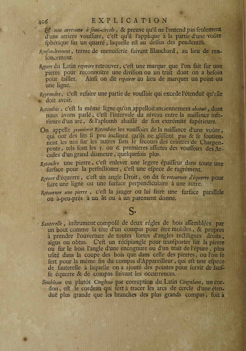 & non arrivant à femi-circolo, & preuve qu’il ne l’entend pas feulement d’une arriéré voufture, c’eft qu’il l’applique à la partie d’une voûte fphérique fur un quarré, laquelle eft au deffus des pendentifs. Renfondrement, terme de menuiferie fuivant Blanchard , au lieu de ren¬ foncement. Repere du Latin reperire retrouver, c’eft une marque que l’on fait fur une pierre pour reconnoître une divifion ou un trait dont on a befoin pour tailler. Ainü on dit repairer au lieu de marquer un point ou une ligne. Reprendre, c’eft refaire une partie de vouftoir qui excede l’étendue qu’elle *» doit avoir. Retombée, c’eft la même ligne qu’on appelloitanciennementabatue, dont nous avons parlé, c’eft l’intervale du niveau entre la naiftance infe¬ rieure d’un arc , & l’aplomb abaifle de fon extrémité fupérieure. On appelle premières Retombées les vouftoirs de la nailfance d’une voûte, qui ont des lits fi peu inclinez qu’ils ne gîiftent pas & fe foutien- nent les uns fur les autres fans le fecours des ceintres de Charpen- pente, tels font les ou 6. premières aflietes des vouflbirs des Ar¬ cades d’un grand diamètre , quelquefois plus. Retondre une pierre, c’eft enlever une legere épaifteur dans toute une ' furface pour la perfeélioner, c’eft une efpece de ragrément. Retour d’équerre, c’eft un angle Droit, on dit fe retourner d’équerre pour faire une ligne ou une furface perpendiculaire à une autre. Retourner une pierre , c’eft la jauger ou lui faire une furface parallèle ou à-peu-près à un lit ou à un parement donné. . - S- Sauterelle, inftrument compofé de deux régies de bois aflemblées par un bout comme la tête d’un compas pour être mobiles, & propres à prendre l’ouverture de toutes fortes d’angles reétilignes droits, aigus ou obtus. C’eft un récipiangle pour tranfporter fur la pierre ou fur le bois l’angle d’une encognure ou d’un trait de l’épure, plus ufité dans la coupe des bois que dans celle des pierres, ou l’on fe fert pour la même fin du compas d’Appareilleur, qui eft une efpece de fauterelle à laquelle on a ajouté clés pointes pour fervir de fauf- fe équerre & de compas fuivant les occurrences. Simbleau ou plutôt Cingleau par corruption du Latin Cingulum, un cor¬ don , eft le cordeau qui fert à tracer les arcs de cercle d’une éten¬ due plus grande que les branches des plus grands compas, foit k