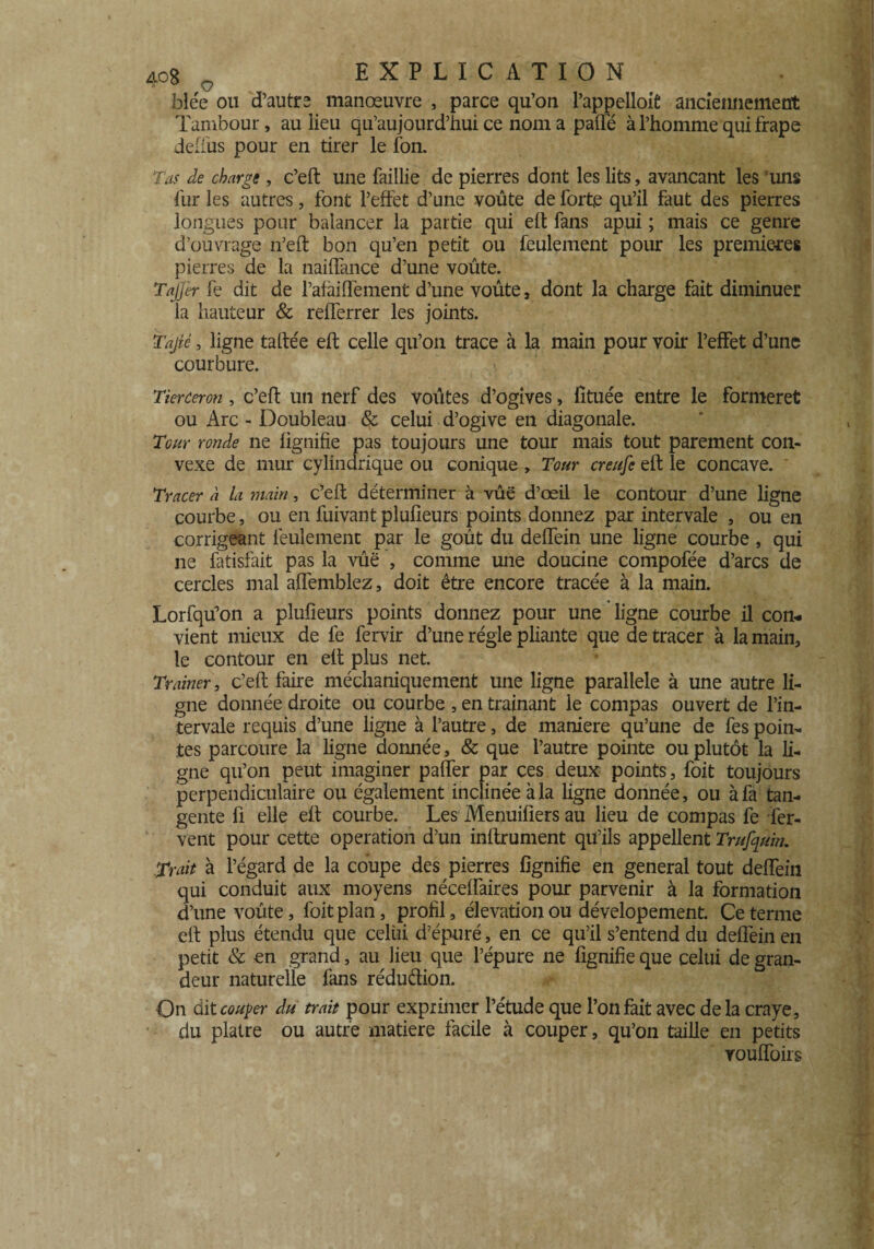 blée ou d’autre manœuvre , parce qu’on l’appelloifi anciennement Tambour, au lieu qu’aujourd’hui ce nom a paffé à l’homme qui frape deffus pour en tirer le fon. Tas de charge, c’eft une faillie de pierres dont les lits, avançant les uns fur les autres, font l’effet d’une voûte de forte qu’il faut des pierres longues pour balancer la partie qui elt fans apui ; mais ce genre d’ouvrage n’eft bon qu’en petit ou feulement pour les premières pierres de la naiffance d’une voûte. Tajjer fe dit de l’afaiQèment d’une voûte, dont la charge fait diminuer la hauteur & refferrer les joints. Tajîé, ligne taftée eft celle qu’on trace à la main pour voir l’effet d’une courbure. Tierceron , c’eft un nerf des voûtes d’ogives, fîtuée entre le formeret ou Arc - Doubleau & celui d’ogive en diagonale. Tour ronde ne lignifie pas toujours une tour mais tout parement con¬ vexe de mur cylindrique ou conique , Tour creufe eft le concave. Tracer à la main, c’eft déterminer à vûë d’œil le contour d’une ligne courbe, ou en fuivant plufieurs points donnez par intervale , ou en corrigeant feulement par le goût du deffein une ligne courbe, qui ne fatisfait pas la vûë , comme une doucine compofée d’arcs de cercles mal affemblez, doit être encore tracée à la main. Lorfqü’on a plufieurs points donnez pour une ligne courbe il con. vient mieux de fe fervir d’une régie pliante que de tracer à la main, le contour en eft plus net. Traîner, c’eft faire méchaniquement une ligne parallèle à une autre li¬ gne donnée droite ou courbe , en traînant le compas ouvert de l’in- tervale requis d’une ligne à l’autre, de maniéré qu’une de fes poin¬ tes parcoure la ligne donnée, & que l’autre pointe ou plutôt la li¬ gne qu’on peut imaginer palier par ces deux points, foit toujours perpendiculaire ou également inclinée à la ligne donnée, ou à fa tan¬ gente ü elle eft courbe. Les Menuifiers au lieu de compas fe fer¬ vent pour cette operation d’un infiniment qu’ils appellent Trufquin. Trait à l’égard de la coupe des pierres fignifie en general tout deffein qui conduit aux moyens nécelfaires pour parvenir à la formation d’une voûte, foit plan, profil, élévation ou dévelopement. Ce terme eft plus étendu que celui d’épuré, en ce qu’il s’entend du deffein en petit & en grand, au lieu que l’épure ne fignifie que celui de gran¬ deur naturelle fans réduction. On dit couper du trait pour exprimer l’étude que l’on fait avec delà craye, du plâtre ou autre matière facile à couper, qu’on taille en petits rouffoirs