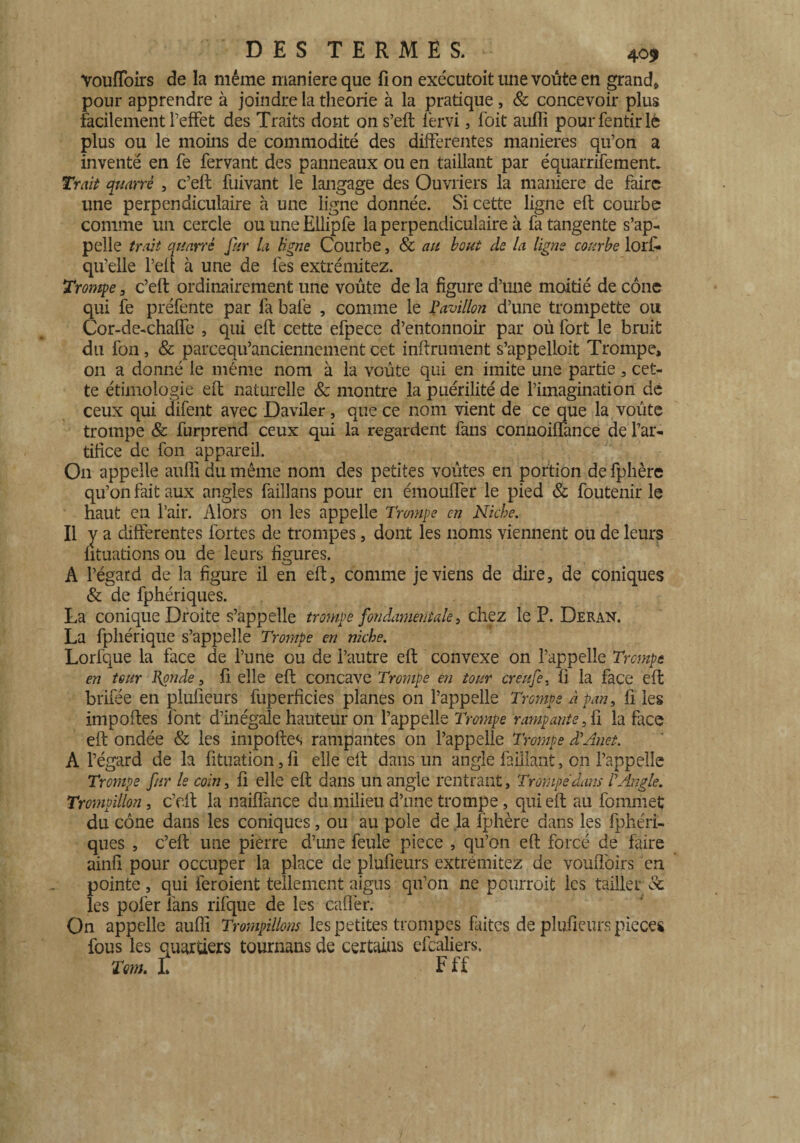 VoufToirs de la même maniéré que fi on exécutoit une voûte en grand* pour apprendre à joindre la théorie à la pratique, & concevoir plus facilement l’effet des Traits dont on s’eft lèrvi, foit auflî pourfentirlè plus ou le moins de commodité des differentes maniérés qu’on a inventé en fe fervant des panneaux ou en taillant par équarrifemenri Trait quarrè , c’eft fuivant le langage des Ouvriers la maniéré de faire une perpendiculaire à une ligne donnée. Si cette ligne eft courbe comme un cercle ou une Ellipfe la perpendiculaire à fa tangente s’ap¬ pelle trait quarré far la ligne Courbe, & au bout de la ligne courbe lori- qu’elle l’eft à une de fes extrémitez. Trompe , c’eft ordinairement une voûte de la figure d’une moitié de cône qui fe préfente par fa bafe , comme le Pavillon d’une trompette ou Cor-de-chaflfe , qui eft cette efpece d’entonnoir par où fort le bruit du fon, & parcequ’anciennement cet infiniment s’appelloit Trompe, on a donné le même nom à la voûte qui en imite une partie, cet¬ te ethnologie eft naturelle & montre la puérilité de l’imagination de ceux qui difent avec Daviler, que ce nom vient de ce que la voûte trompe & furprend ceux qui la regardent fans connoiffance de l’ar¬ tifice de fon appareil. On appelle aufli du même nom des petites voûtes en portion de fphère qu’on fait aux angles faillans pour en émoulfer le pied & foutenir le haut en l’air. Alors 011 les appelle Trompe en Niche. Il y a différentes fortes de trompes, dont les noms viennent ou de leurs fituations ou de leurs figures. A l’égard de la figure il en eft, comme je viens de dire, de coniques & de fphériques. La conique Droite s’appelle trompe fondamentale} chez le P. Deran. La fphérique s’appelle Trompe en niche. Lorfque la face de l’une ou de l’autre eft convexe on l’appelle Trompe en tour Ponde, fi elle eft concave Trompe en tour creufe, fi la face eft brifée en plufieurs fuperficies planes 011 l’appelle Trompe à pan, fi les importes font d’in égale hauteur on l’appelle Trompe rampante, fi la face eft ondée & les impoftes rampantes 011 l’appelle Trompe dVmet. A l’égard de la fituation, fi elle eft dans un angle faiilant, on l’appelle Trompe fur le coin, fi elle eft dans un angle rentrant, Trompe dam P Angle. Trompillon, c’cit la naiffance du milieu d’une trompe, qui eft au fommet du cône dans les coniques, ou au pôle de la fphère dans les fphéri¬ ques , c’eft une pierre d’une feule piece , qu’on eft forcé de faire ainfi pour occuper la place de plufieurs extrémitez de vouiToirs en pointe , qui feroient tellement aigus qu’on ne pourrait les tailler & les pofer fans rifque de les cafter. On appelle aufli Trompillons les petites trompes faites de plufieurs pièces fous les quartiers tournans de certains efcaliers. Tm. L F U